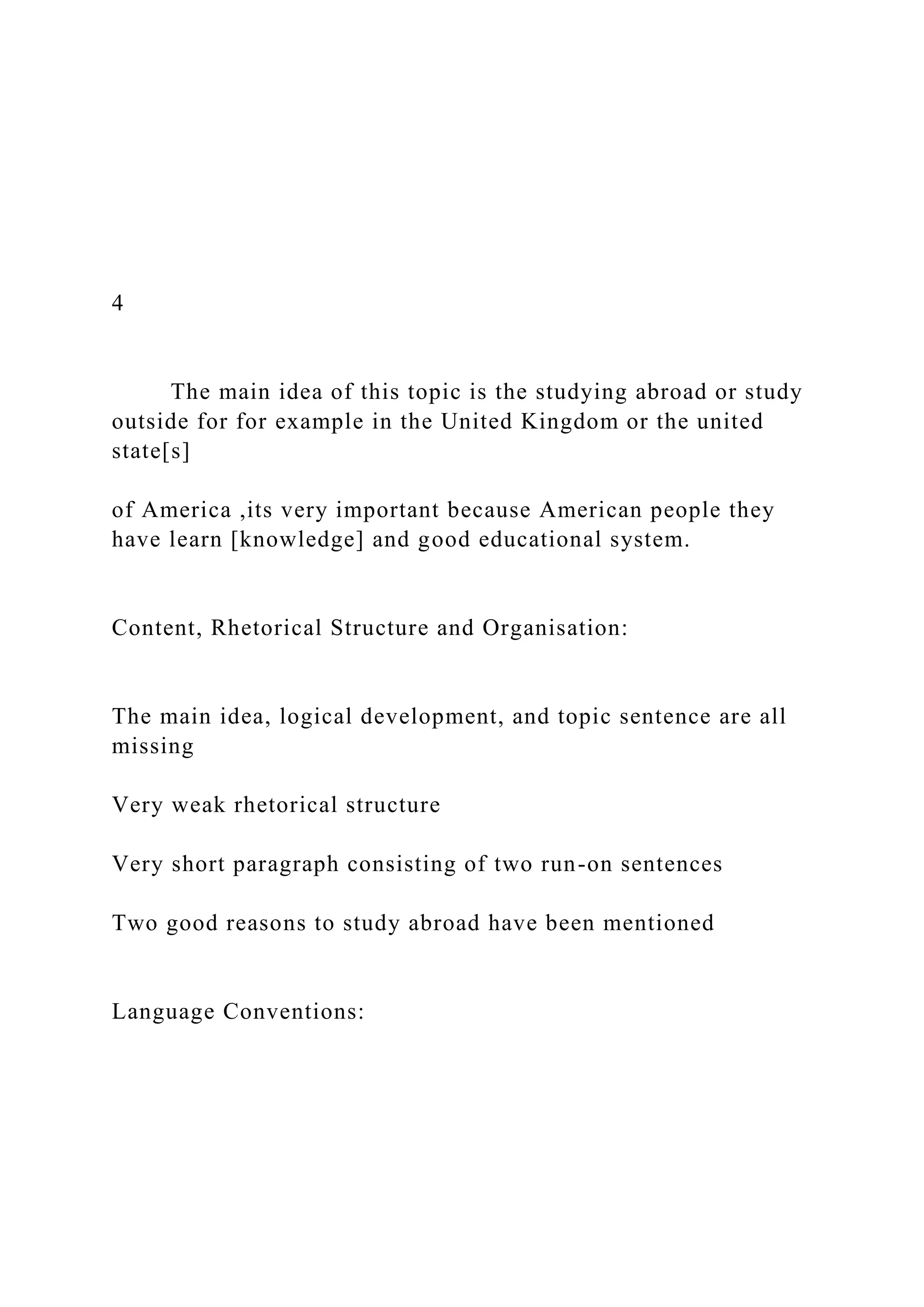 4
The main idea of this topic is the studying abroad or study
outside for for example in the United Kingdom or the united
state[s]
of America ,its very important because American people they
have learn [knowledge] and good educational system.
Content, Rhetorical Structure and Organisation:
The main idea, logical development, and topic sentence are all
missing
Very weak rhetorical structure
Very short paragraph consisting of two run-on sentences
Two good reasons to study abroad have been mentioned
Language Conventions:
 