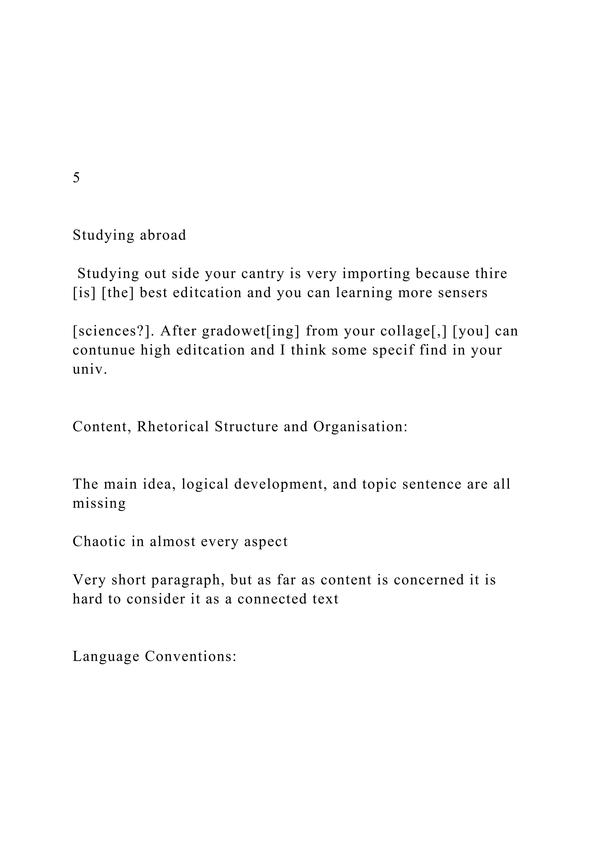 5
Studying abroad
Studying out side your cantry is very importing because thire
[is] [the] best editcation and you can learning more sensers
[sciences?]. After gradowet[ing] from your collage[,] [you] can
contunue high editcation and I think some specif find in your
univ.
Content, Rhetorical Structure and Organisation:
The main idea, logical development, and topic sentence are all
missing
Chaotic in almost every aspect
Very short paragraph, but as far as content is concerned it is
hard to consider it as a connected text
Language Conventions:
 