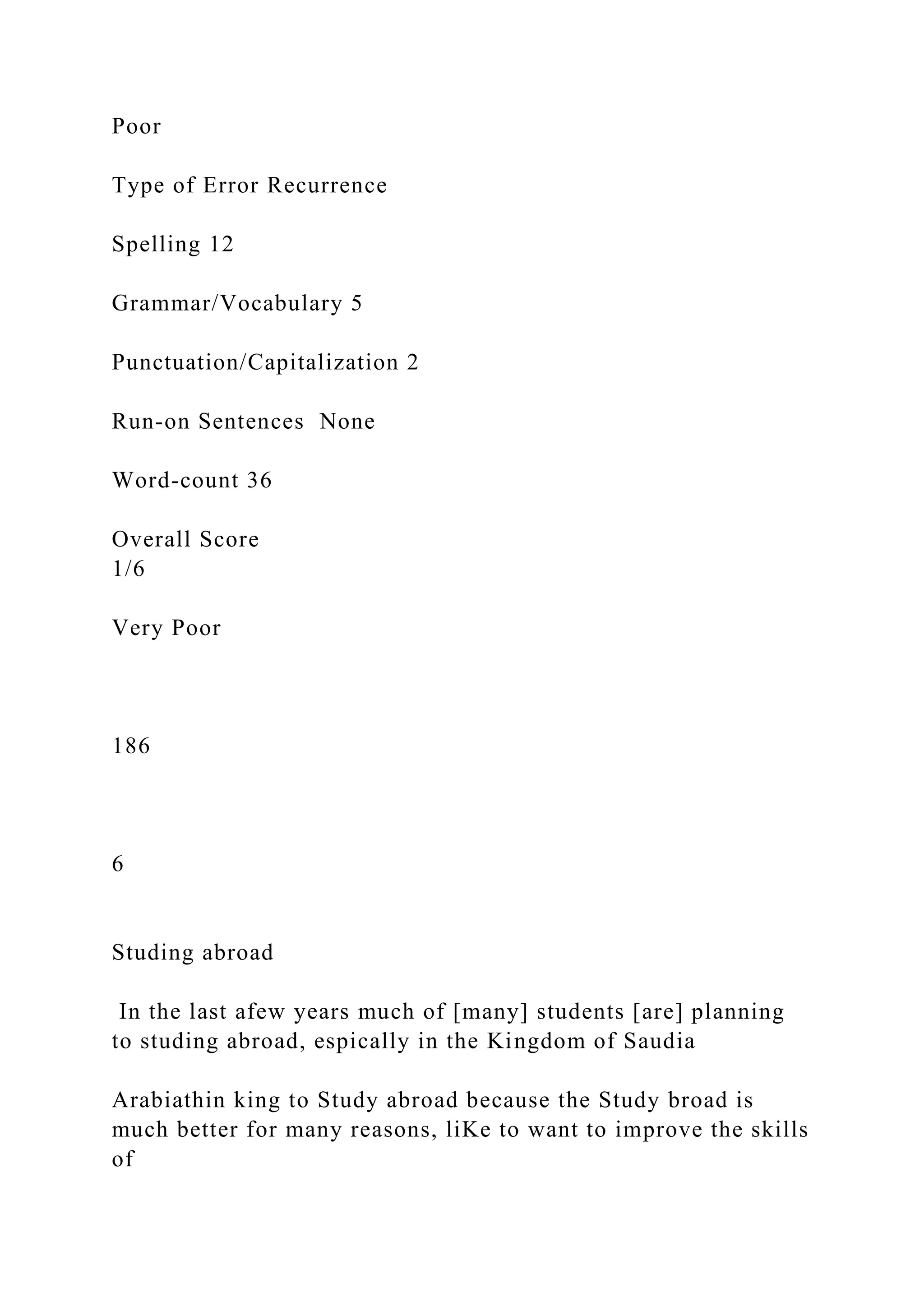 Poor
Type of Error Recurrence
Spelling 12
Grammar/Vocabulary 5
Punctuation/Capitalization 2
Run-on Sentences None
Word-count 36
Overall Score
1/6
Very Poor
186
6
Studing abroad
In the last afew years much of [many] students [are] planning
to studing abroad, espically in the Kingdom of Saudia
Arabiathin king to Study abroad because the Study broad is
much better for many reasons, liKe to want to improve the skills
of
 