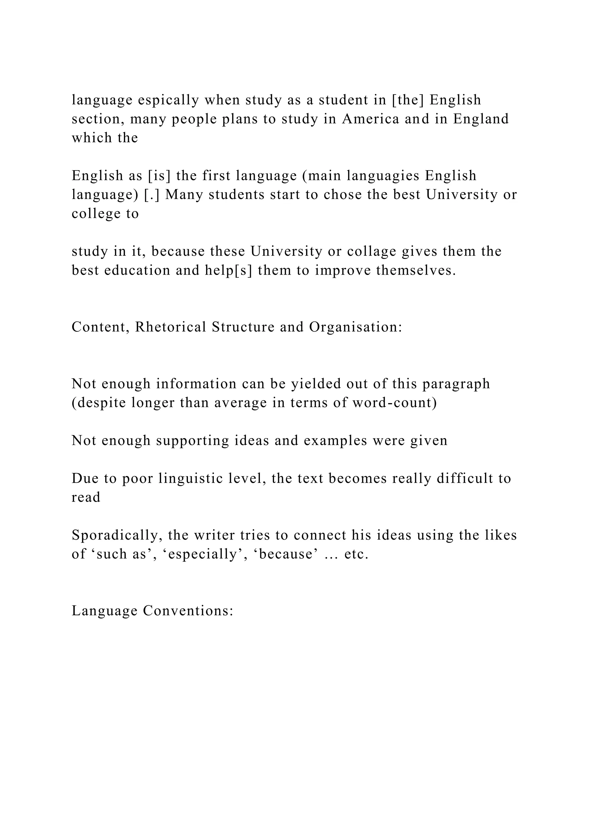 language espically when study as a student in [the] English
section, many people plans to study in America and in England
which the
English as [is] the first language (main languagies English
language) [.] Many students start to chose the best University or
college to
study in it, because these University or collage gives them the
best education and help[s] them to improve themselves.
Content, Rhetorical Structure and Organisation:
Not enough information can be yielded out of this paragraph
(despite longer than average in terms of word-count)
Not enough supporting ideas and examples were given
Due to poor linguistic level, the text becomes really difficult to
read
Sporadically, the writer tries to connect his ideas using the likes
of ‘such as’, ‘especially’, ‘because’ … etc.
Language Conventions:
 