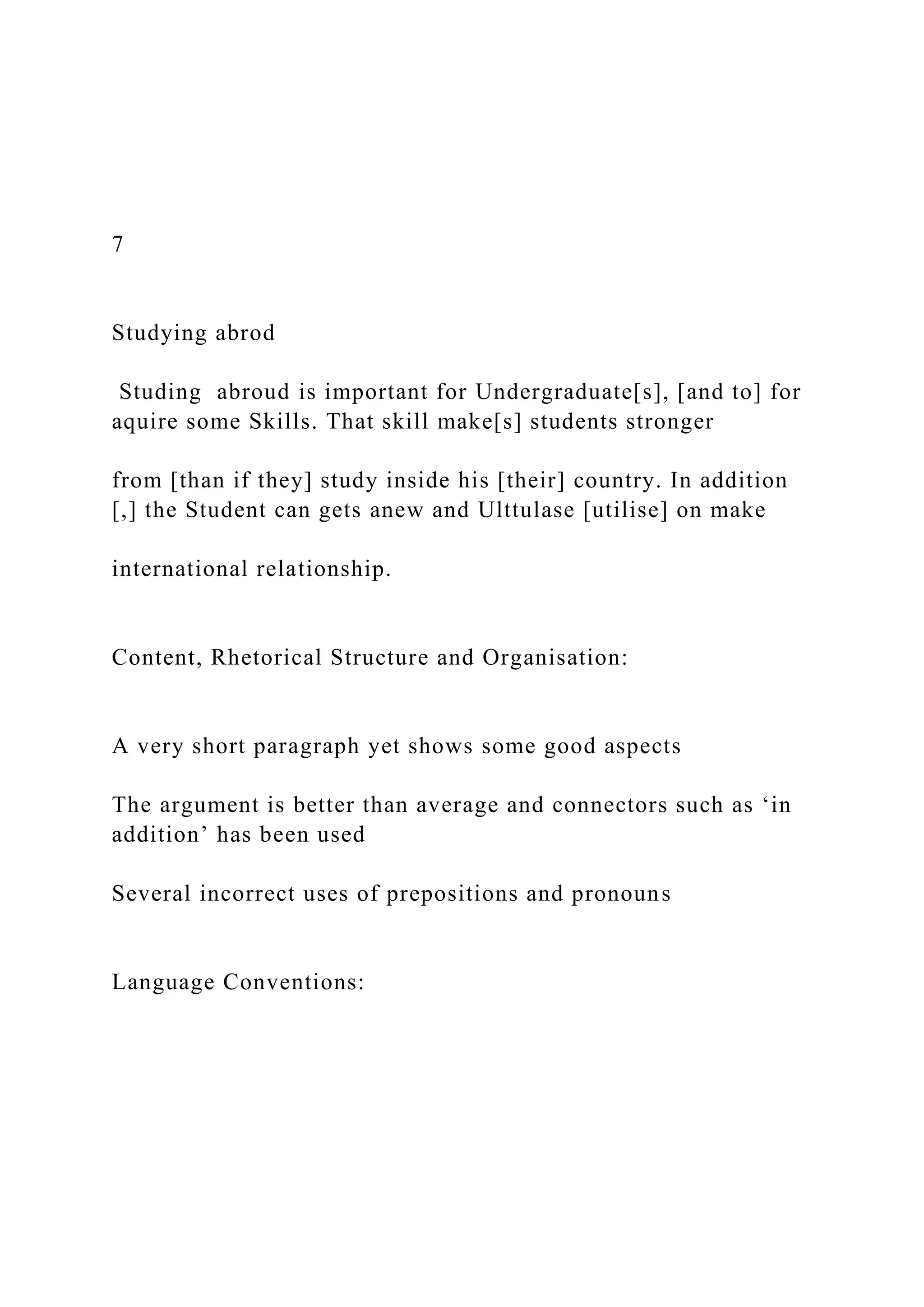 7
Studying abrod
Studing abroud is important for Undergraduate[s], [and to] for
aquire some Skills. That skill make[s] students stronger
from [than if they] study inside his [their] country. In addition
[,] the Student can gets anew and Ulttulase [utilise] on make
international relationship.
Content, Rhetorical Structure and Organisation:
A very short paragraph yet shows some good aspects
The argument is better than average and connectors such as ‘in
addition’ has been used
Several incorrect uses of prepositions and pronouns
Language Conventions:
 