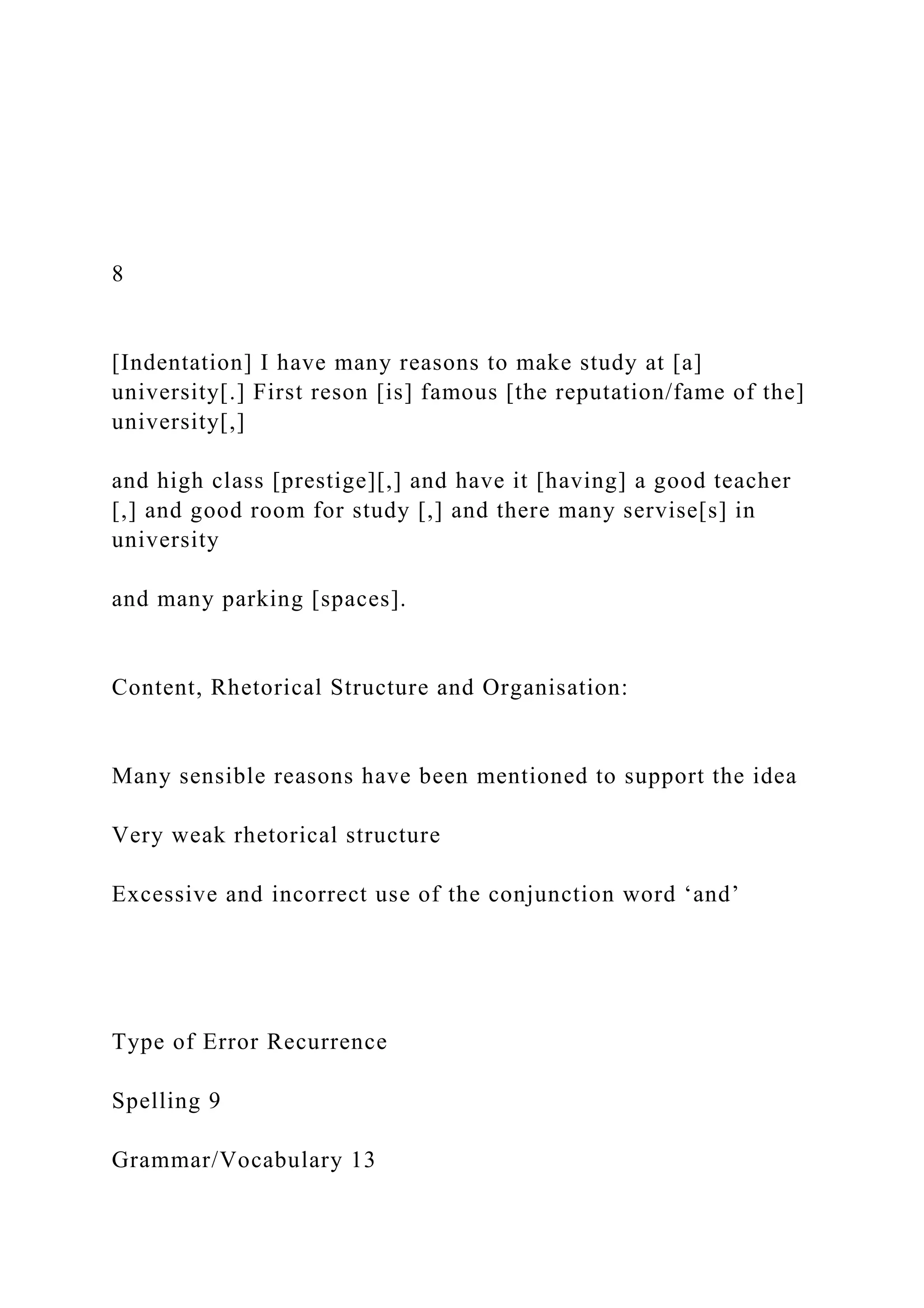 8
[Indentation] I have many reasons to make study at [a]
university[.] First reson [is] famous [the reputation/fame of the]
university[,]
and high class [prestige][,] and have it [having] a good teacher
[,] and good room for study [,] and there many servise[s] in
university
and many parking [spaces].
Content, Rhetorical Structure and Organisation:
Many sensible reasons have been mentioned to support the idea
Very weak rhetorical structure
Excessive and incorrect use of the conjunction word ‘and’
Type of Error Recurrence
Spelling 9
Grammar/Vocabulary 13
 