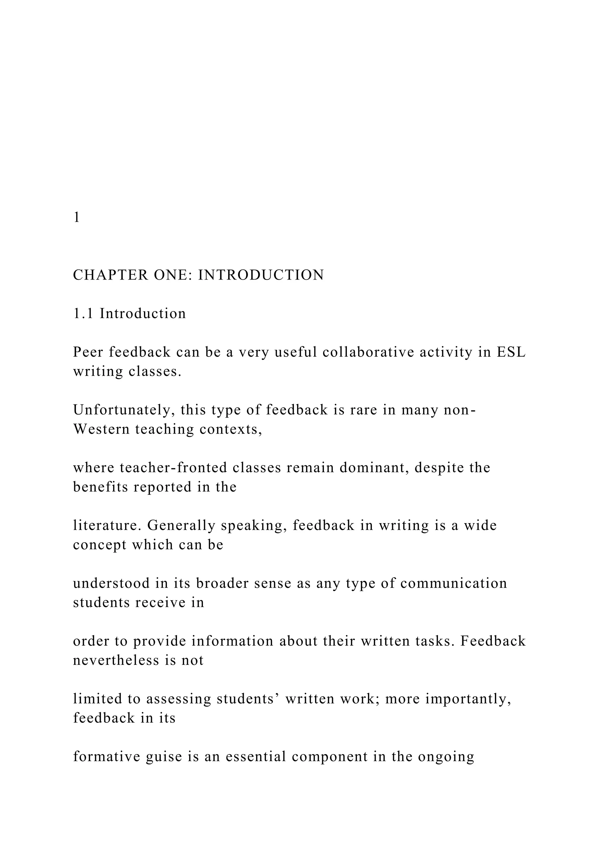 1
CHAPTER ONE: INTRODUCTION
1.1 Introduction
Peer feedback can be a very useful collaborative activity in ESL
writing classes.
Unfortunately, this type of feedback is rare in many non-
Western teaching contexts,
where teacher-fronted classes remain dominant, despite the
benefits reported in the
literature. Generally speaking, feedback in writing is a wide
concept which can be
understood in its broader sense as any type of communication
students receive in
order to provide information about their written tasks. Feedback
nevertheless is not
limited to assessing students’ written work; more importantly,
feedback in its
formative guise is an essential component in the ongoing
 