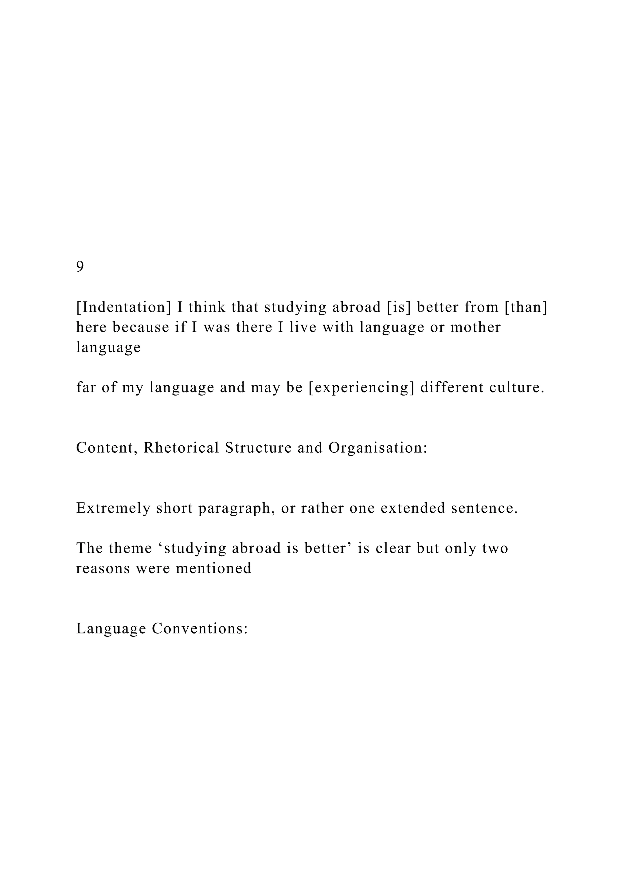 9
[Indentation] I think that studying abroad [is] better from [than]
here because if I was there I live with language or mother
language
far of my language and may be [experiencing] different culture.
Content, Rhetorical Structure and Organisation:
Extremely short paragraph, or rather one extended sentence.
The theme ‘studying abroad is better’ is clear but only two
reasons were mentioned
Language Conventions:
 