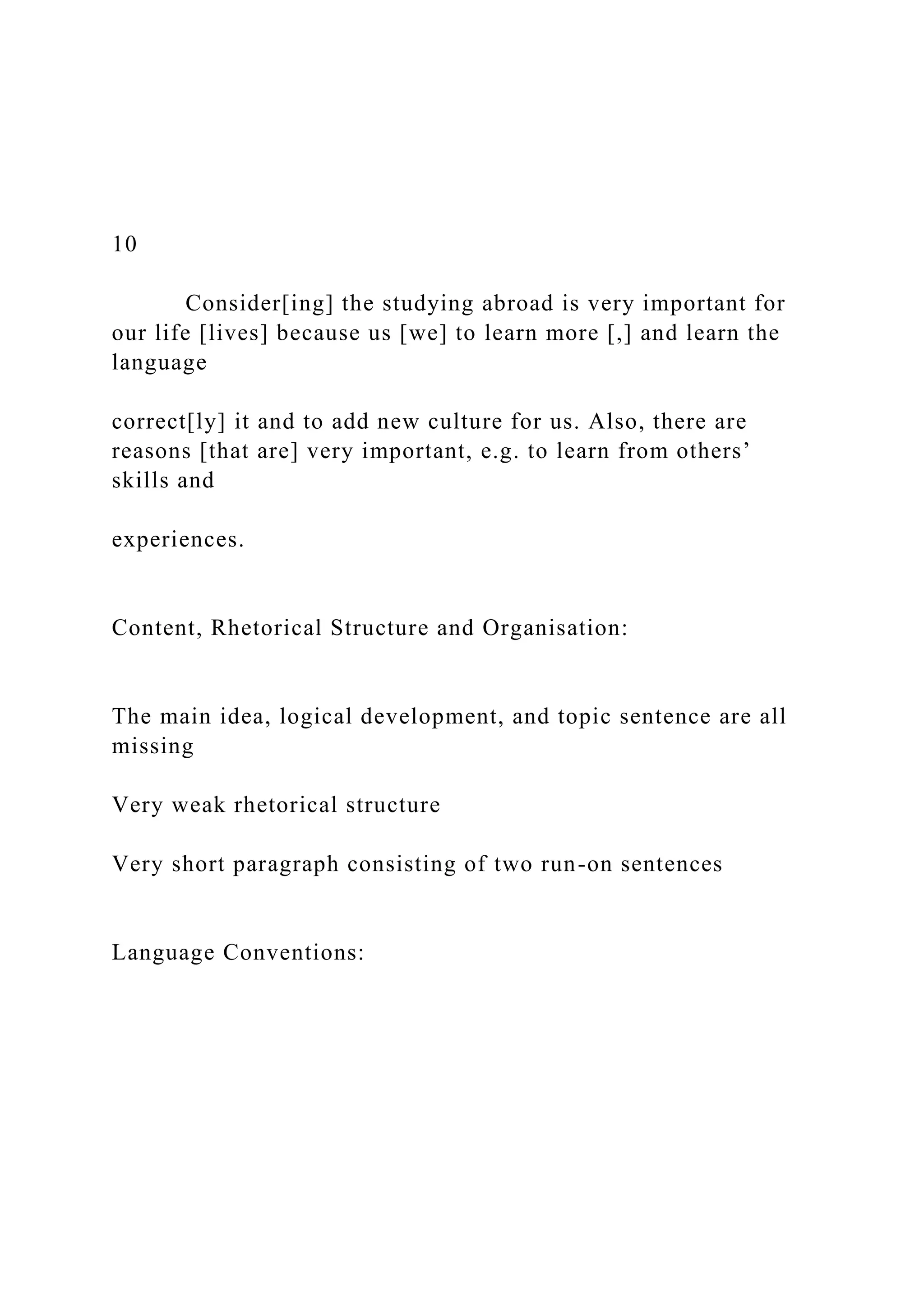 10
Consider[ing] the studying abroad is very important for
our life [lives] because us [we] to learn more [,] and learn the
language
correct[ly] it and to add new culture for us. Also, there are
reasons [that are] very important, e.g. to learn from others’
skills and
experiences.
Content, Rhetorical Structure and Organisation:
The main idea, logical development, and topic sentence are all
missing
Very weak rhetorical structure
Very short paragraph consisting of two run-on sentences
Language Conventions:
 