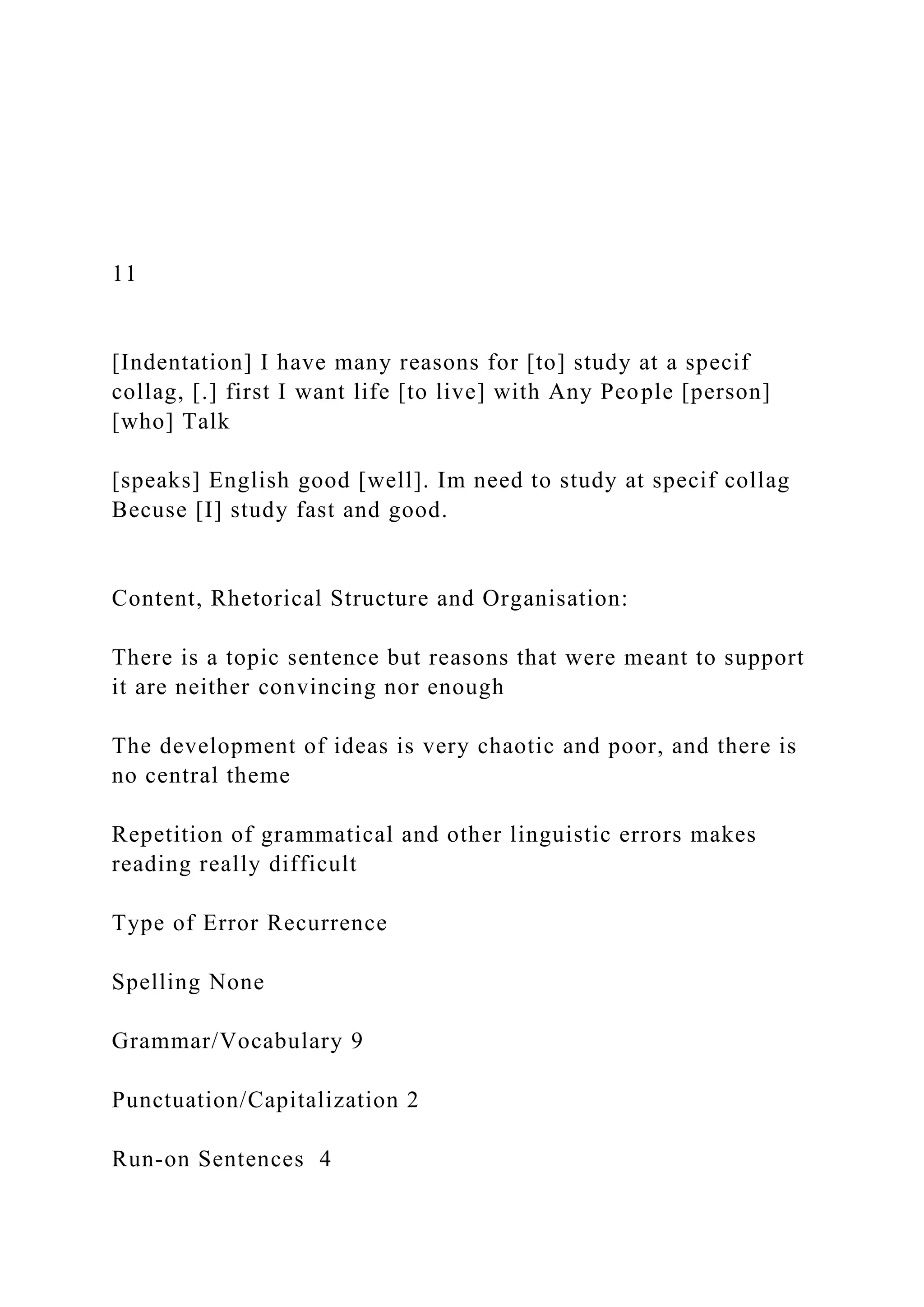 11
[Indentation] I have many reasons for [to] study at a specif
collag, [.] first I want life [to live] with Any People [person]
[who] Talk
[speaks] English good [well]. Im need to study at specif collag
Becuse [I] study fast and good.
Content, Rhetorical Structure and Organisation:
There is a topic sentence but reasons that were meant to support
it are neither convincing nor enough
The development of ideas is very chaotic and poor, and there is
no central theme
Repetition of grammatical and other linguistic errors makes
reading really difficult
Type of Error Recurrence
Spelling None
Grammar/Vocabulary 9
Punctuation/Capitalization 2
Run-on Sentences 4
 