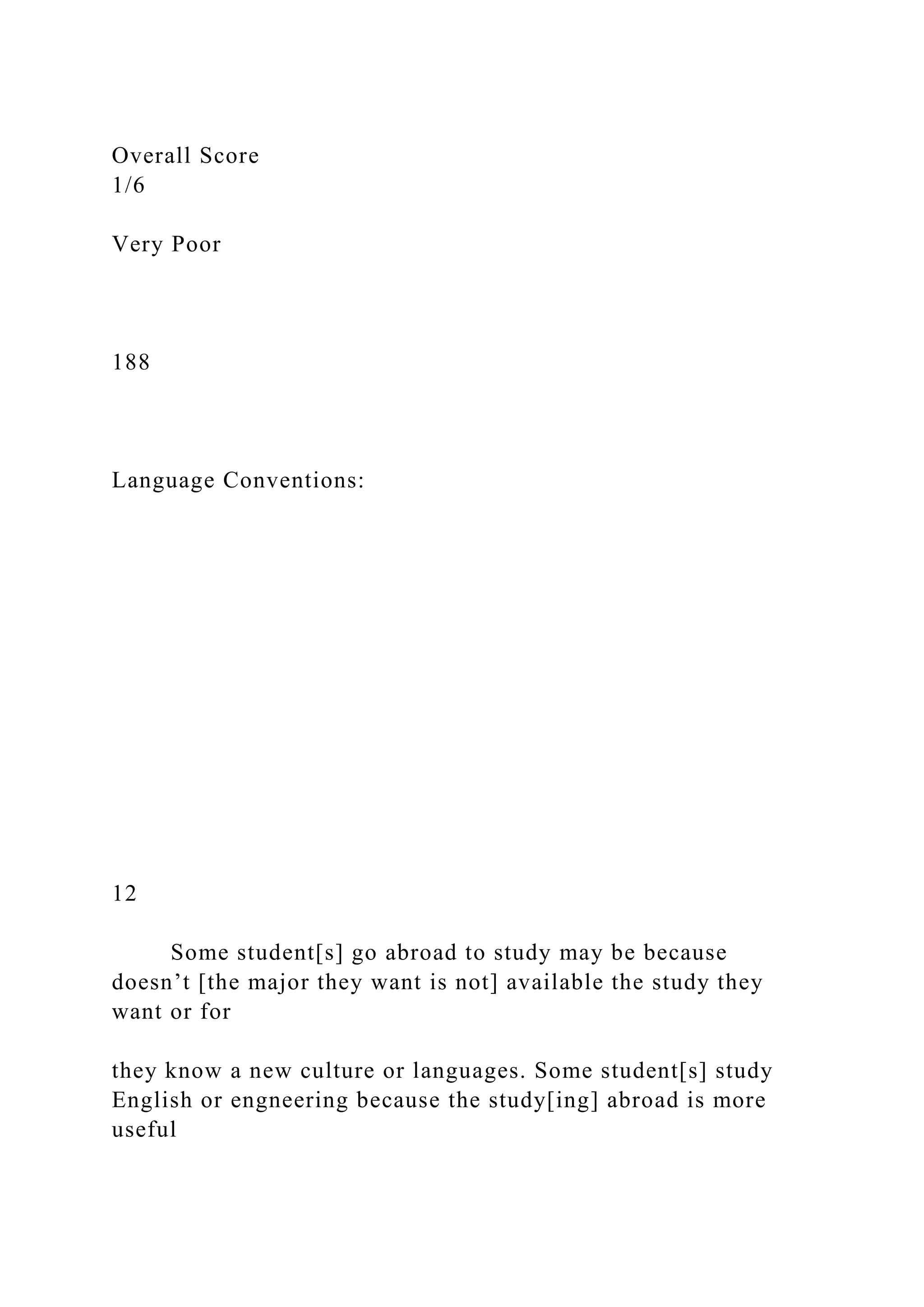 Overall Score
1/6
Very Poor
188
Language Conventions:
12
Some student[s] go abroad to study may be because
doesn’t [the major they want is not] available the study they
want or for
they know a new culture or languages. Some student[s] study
English or engneering because the study[ing] abroad is more
useful
 