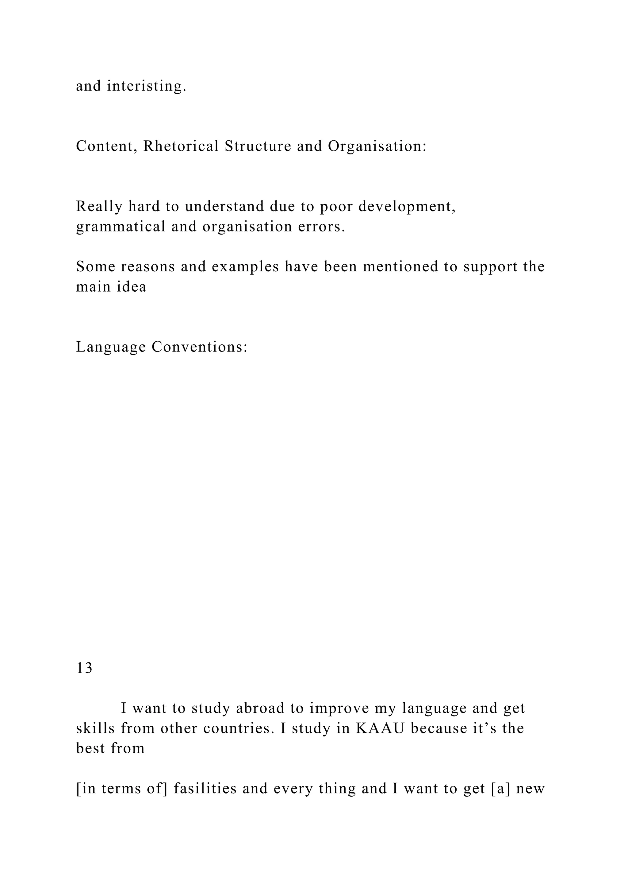 and interisting.
Content, Rhetorical Structure and Organisation:
Really hard to understand due to poor development,
grammatical and organisation errors.
Some reasons and examples have been mentioned to support the
main idea
Language Conventions:
13
I want to study abroad to improve my language and get
skills from other countries. I study in KAAU because it’s the
best from
[in terms of] fasilities and every thing and I want to get [a] new
 
