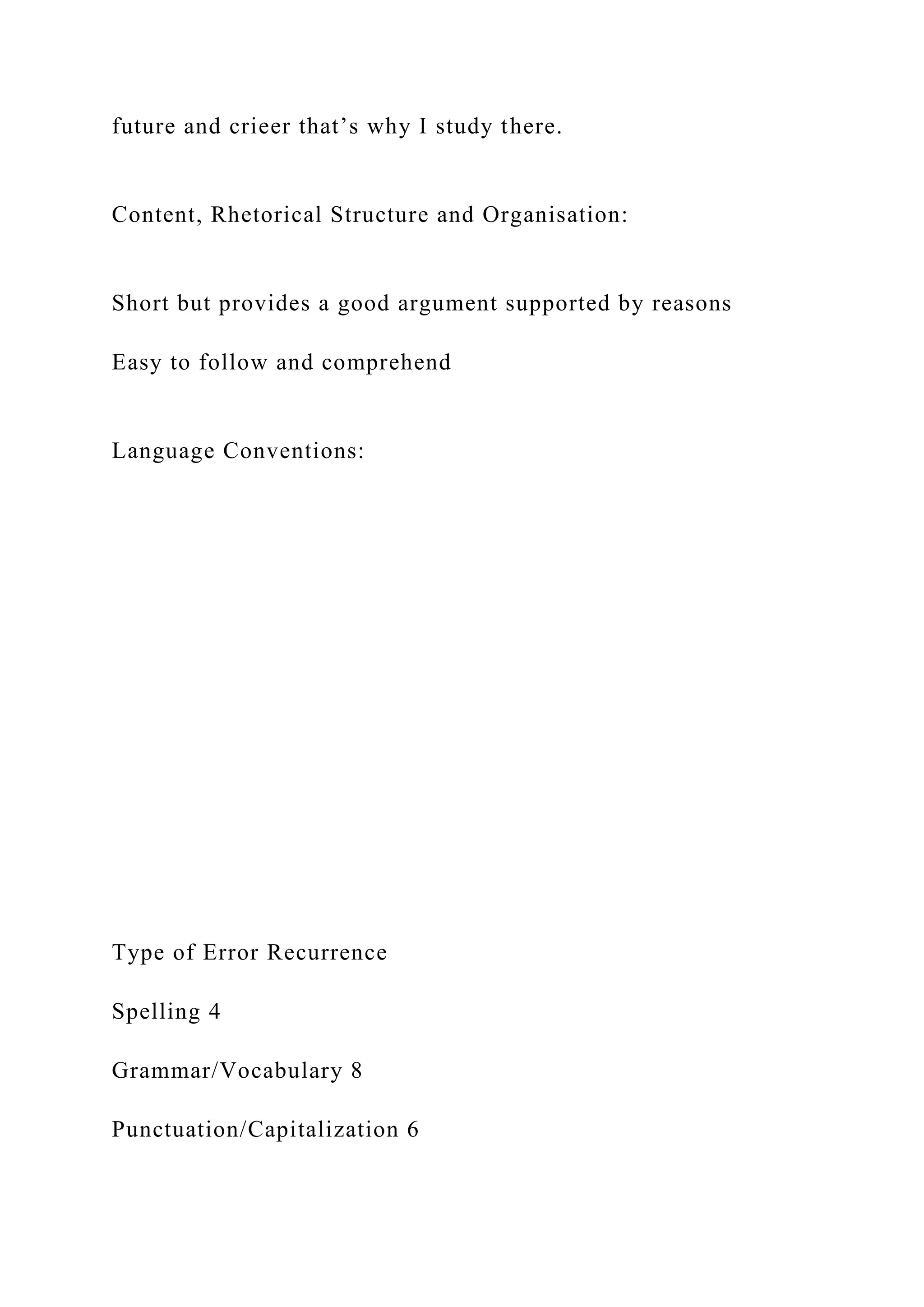 future and crieer that’s why I study there.
Content, Rhetorical Structure and Organisation:
Short but provides a good argument supported by reasons
Easy to follow and comprehend
Language Conventions:
Type of Error Recurrence
Spelling 4
Grammar/Vocabulary 8
Punctuation/Capitalization 6
 