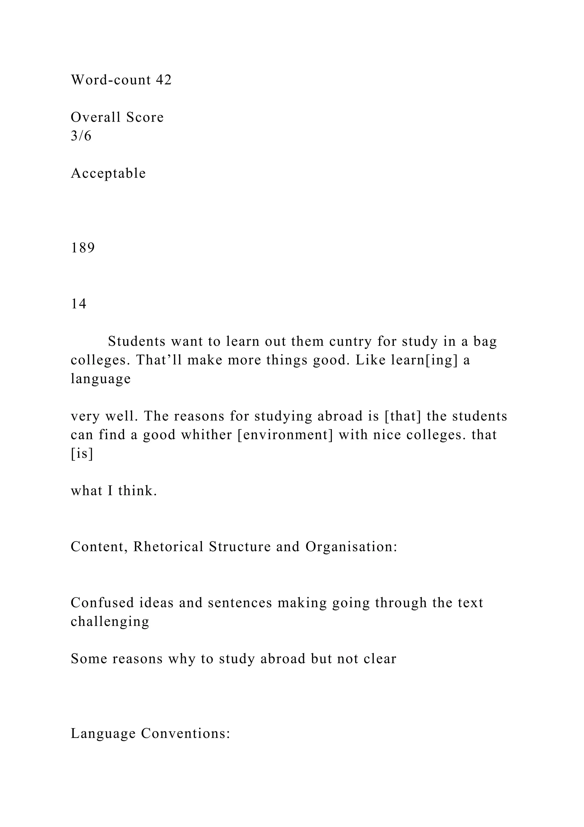 Word-count 42
Overall Score
3/6
Acceptable
189
14
Students want to learn out them cuntry for study in a bag
colleges. That’ll make more things good. Like learn[ing] a
language
very well. The reasons for studying abroad is [that] the students
can find a good whither [environment] with nice colleges. that
[is]
what I think.
Content, Rhetorical Structure and Organisation:
Confused ideas and sentences making going through the text
challenging
Some reasons why to study abroad but not clear
Language Conventions:
 