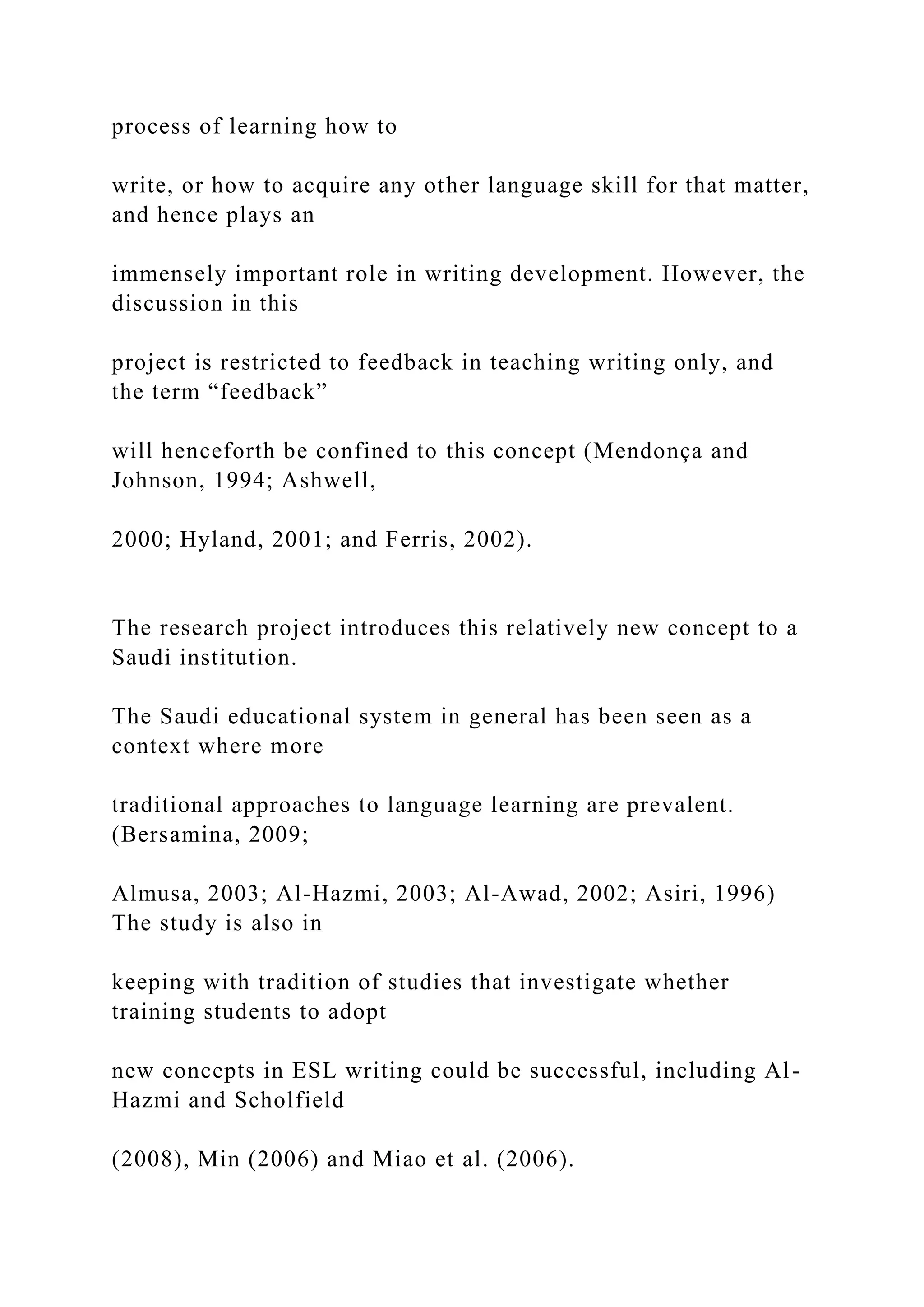 process of learning how to
write, or how to acquire any other language skill for that matter,
and hence plays an
immensely important role in writing development. However, the
discussion in this
project is restricted to feedback in teaching writing only, and
the term “feedback”
will henceforth be confined to this concept (Mendonça and
Johnson, 1994; Ashwell,
2000; Hyland, 2001; and Ferris, 2002).
The research project introduces this relatively new concept to a
Saudi institution.
The Saudi educational system in general has been seen as a
context where more
traditional approaches to language learning are prevalent.
(Bersamina, 2009;
Almusa, 2003; Al-Hazmi, 2003; Al-Awad, 2002; Asiri, 1996)
The study is also in
keeping with tradition of studies that investigate whether
training students to adopt
new concepts in ESL writing could be successful, including Al-
Hazmi and Scholfield
(2008), Min (2006) and Miao et al. (2006).
 