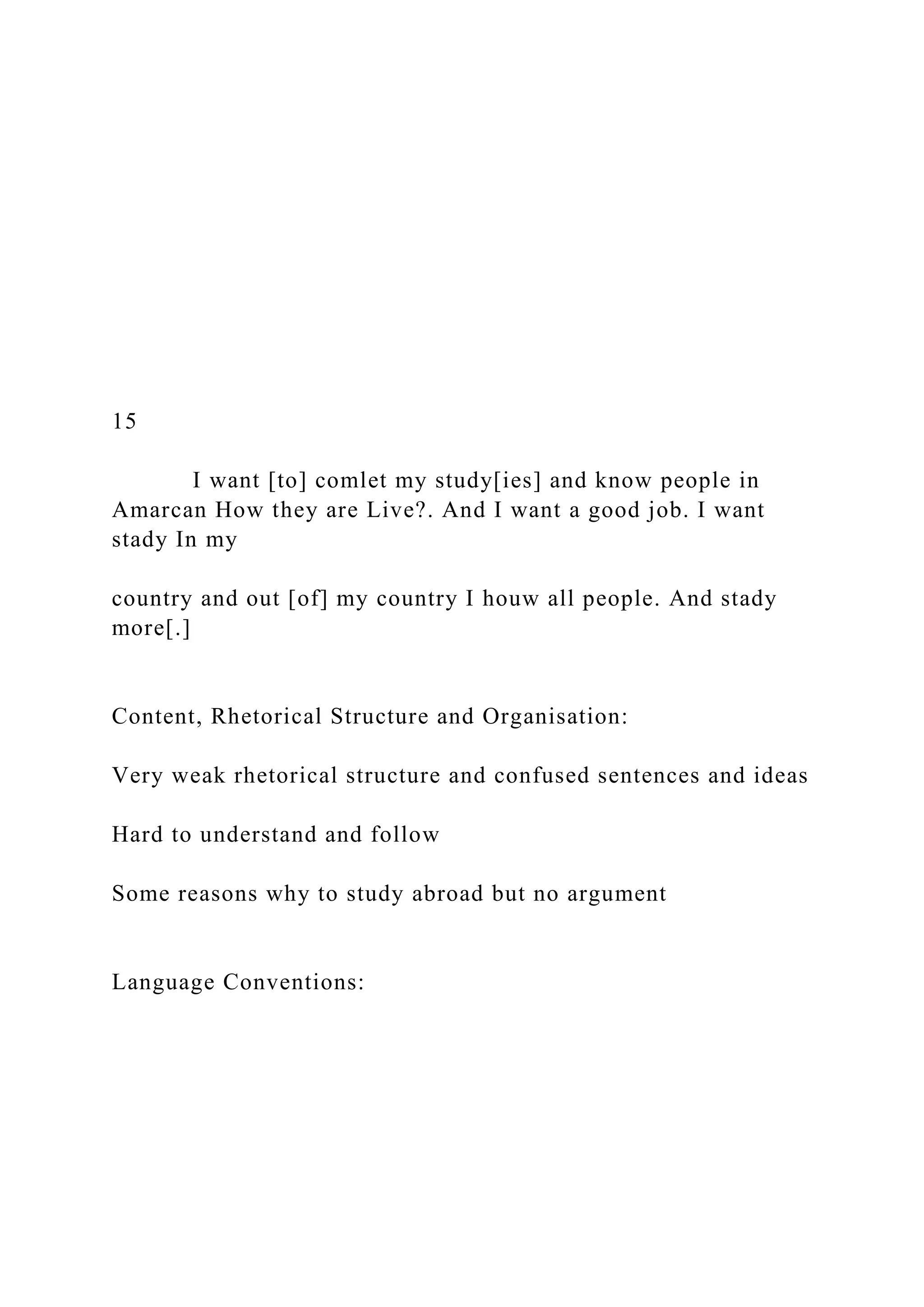 15
I want [to] comlet my study[ies] and know people in
Amarcan How they are Live?. And I want a good job. I want
stady In my
country and out [of] my country I houw all people. And stady
more[.]
Content, Rhetorical Structure and Organisation:
Very weak rhetorical structure and confused sentences and ideas
Hard to understand and follow
Some reasons why to study abroad but no argument
Language Conventions:
 