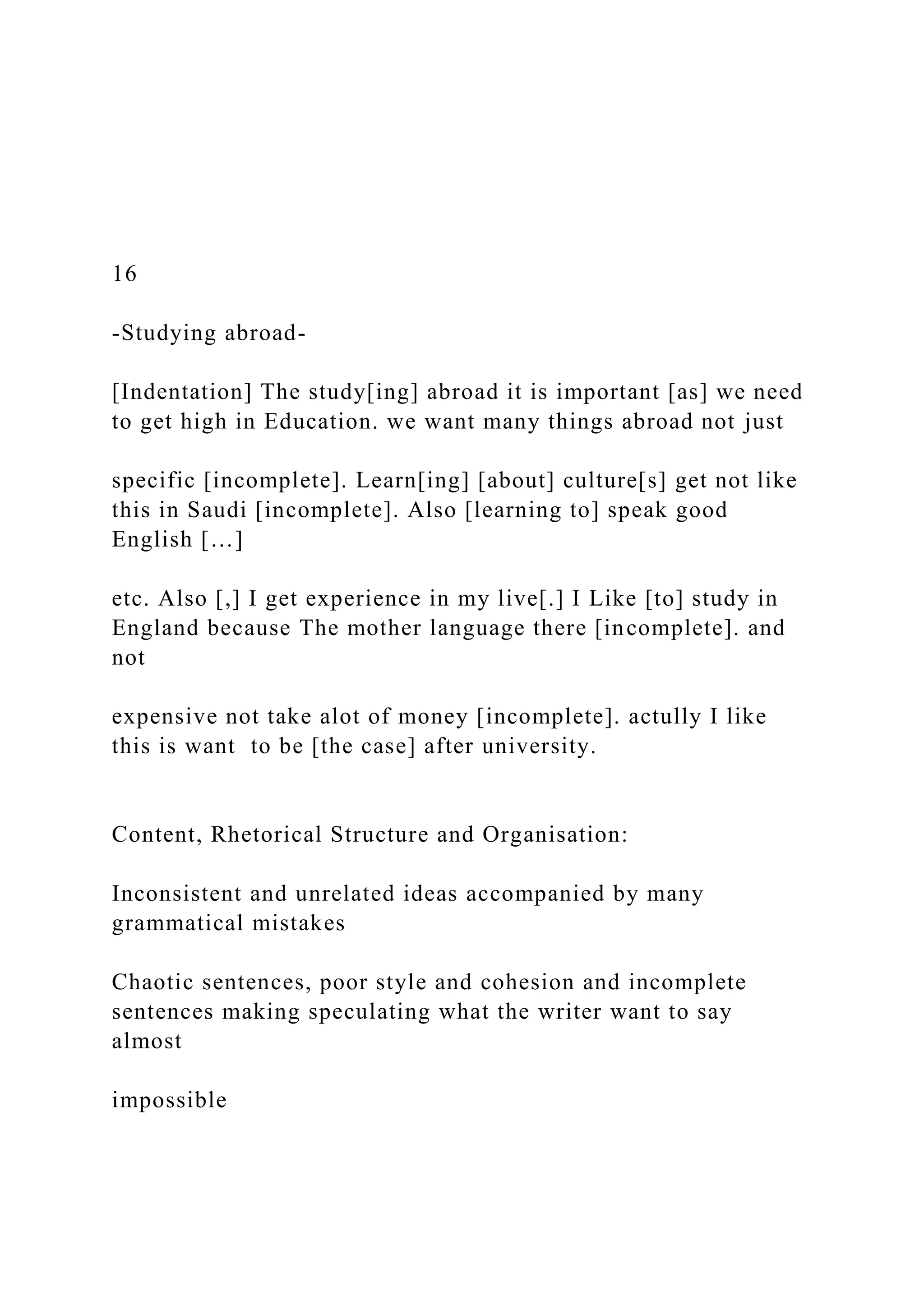 16
-Studying abroad-
[Indentation] The study[ing] abroad it is important [as] we need
to get high in Education. we want many things abroad not just
specific [incomplete]. Learn[ing] [about] culture[s] get not like
this in Saudi [incomplete]. Also [learning to] speak good
English […]
etc. Also [,] I get experience in my live[.] I Like [to] study in
England because The mother language there [incomplete]. and
not
expensive not take alot of money [incomplete]. actully I like
this is want to be [the case] after university.
Content, Rhetorical Structure and Organisation:
Inconsistent and unrelated ideas accompanied by many
grammatical mistakes
Chaotic sentences, poor style and cohesion and incomplete
sentences making speculating what the writer want to say
almost
impossible
 