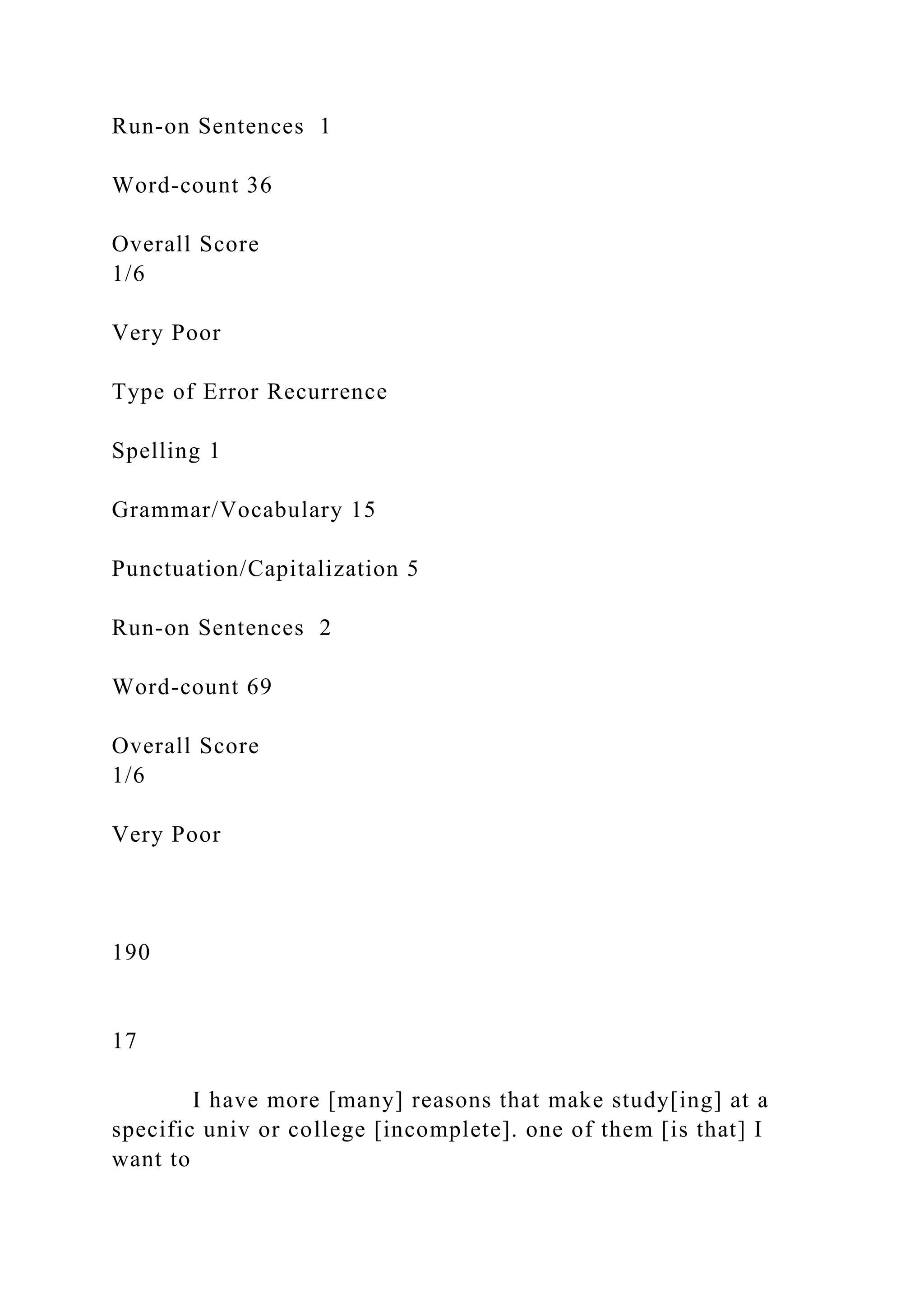Run-on Sentences 1
Word-count 36
Overall Score
1/6
Very Poor
Type of Error Recurrence
Spelling 1
Grammar/Vocabulary 15
Punctuation/Capitalization 5
Run-on Sentences 2
Word-count 69
Overall Score
1/6
Very Poor
190
17
I have more [many] reasons that make study[ing] at a
specific univ or college [incomplete]. one of them [is that] I
want to
 