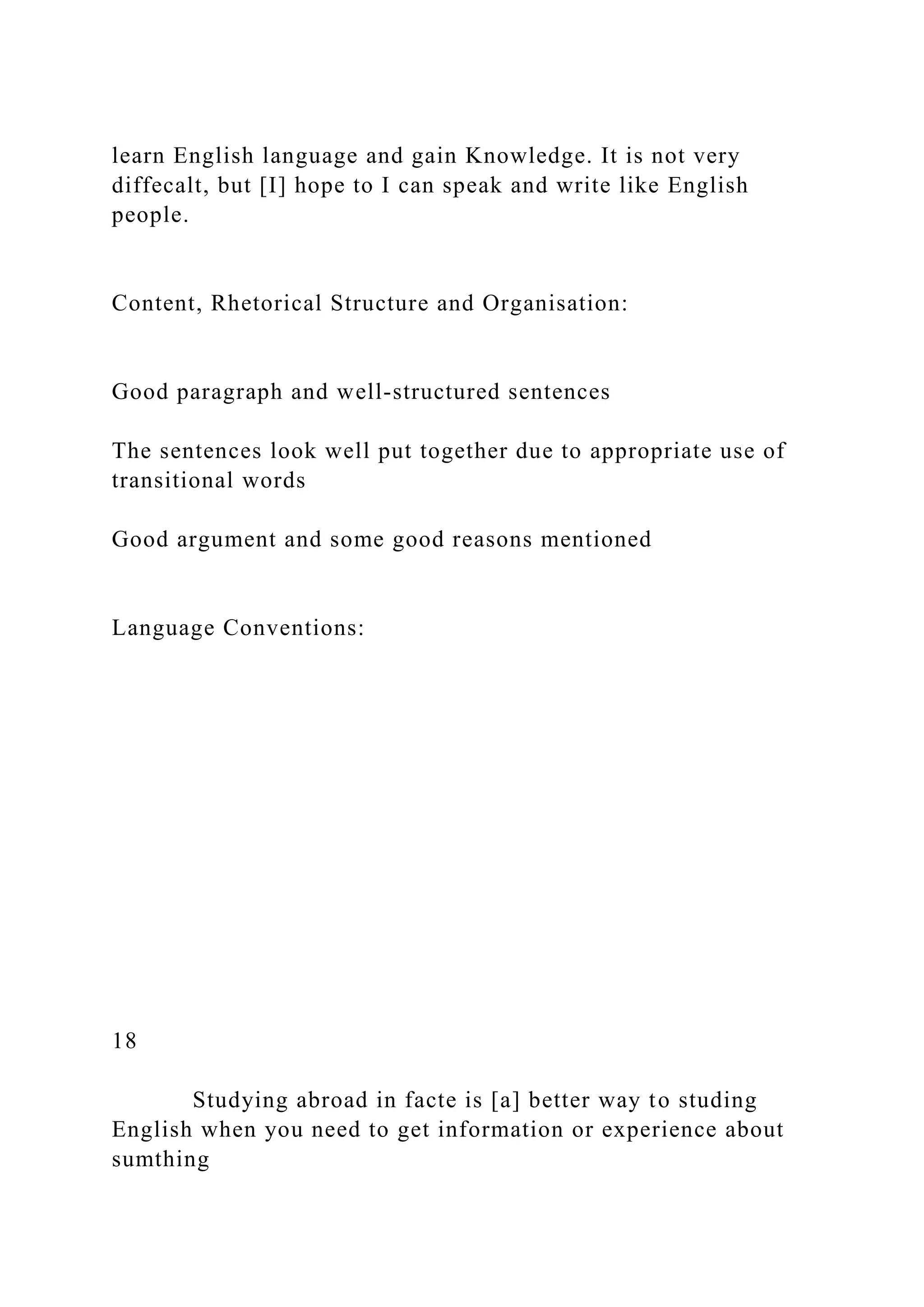 learn English language and gain Knowledge. It is not very
diffecalt, but [I] hope to I can speak and write like English
people.
Content, Rhetorical Structure and Organisation:
Good paragraph and well-structured sentences
The sentences look well put together due to appropriate use of
transitional words
Good argument and some good reasons mentioned
Language Conventions:
18
Studying abroad in facte is [a] better way to studing
English when you need to get information or experience about
sumthing
 