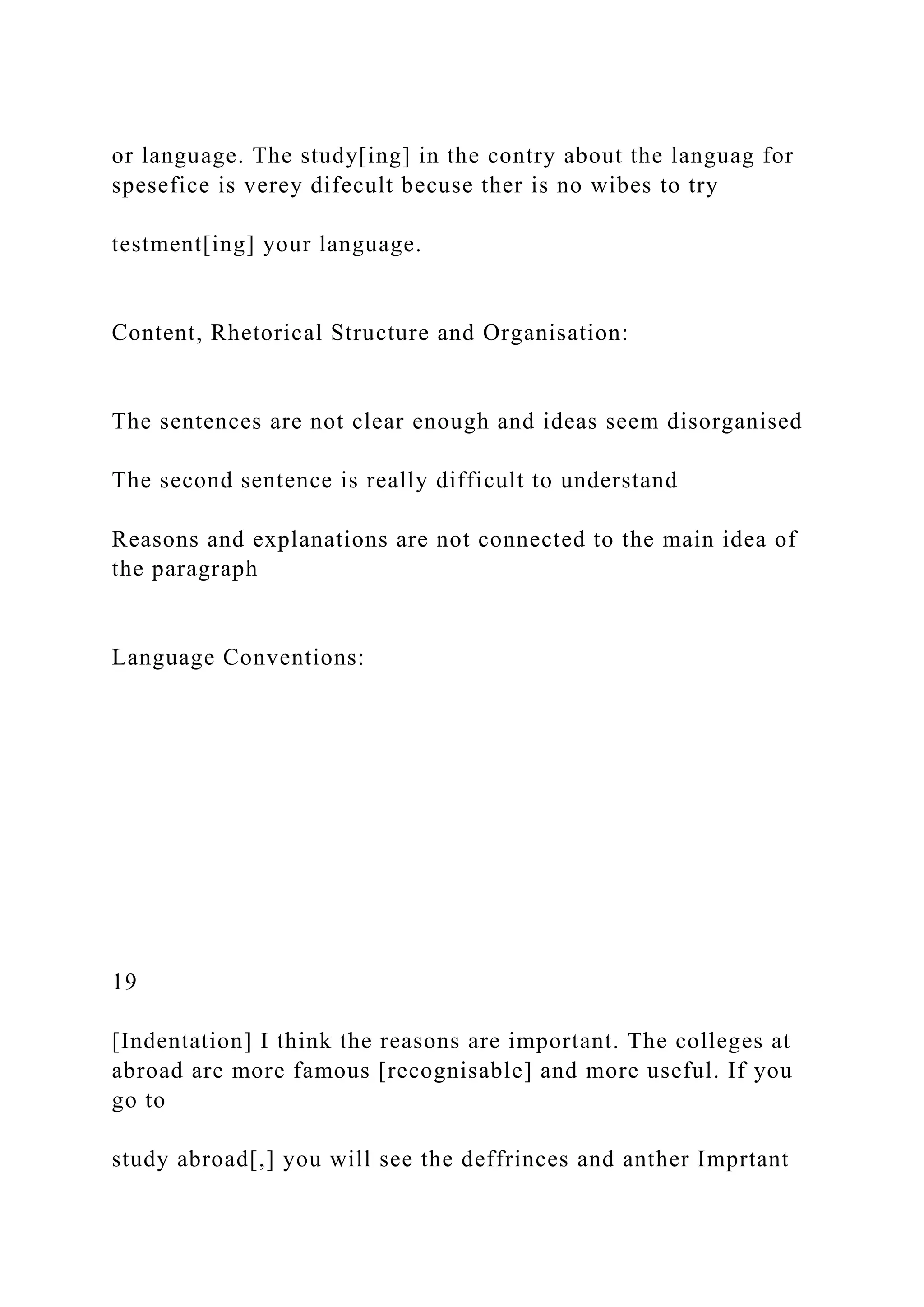 or language. The study[ing] in the contry about the languag for
spesefice is verey difecult becuse ther is no wibes to try
testment[ing] your language.
Content, Rhetorical Structure and Organisation:
The sentences are not clear enough and ideas seem disorganised
The second sentence is really difficult to understand
Reasons and explanations are not connected to the main idea of
the paragraph
Language Conventions:
19
[Indentation] I think the reasons are important. The colleges at
abroad are more famous [recognisable] and more useful. If you
go to
study abroad[,] you will see the deffrinces and anther Imprtant
 