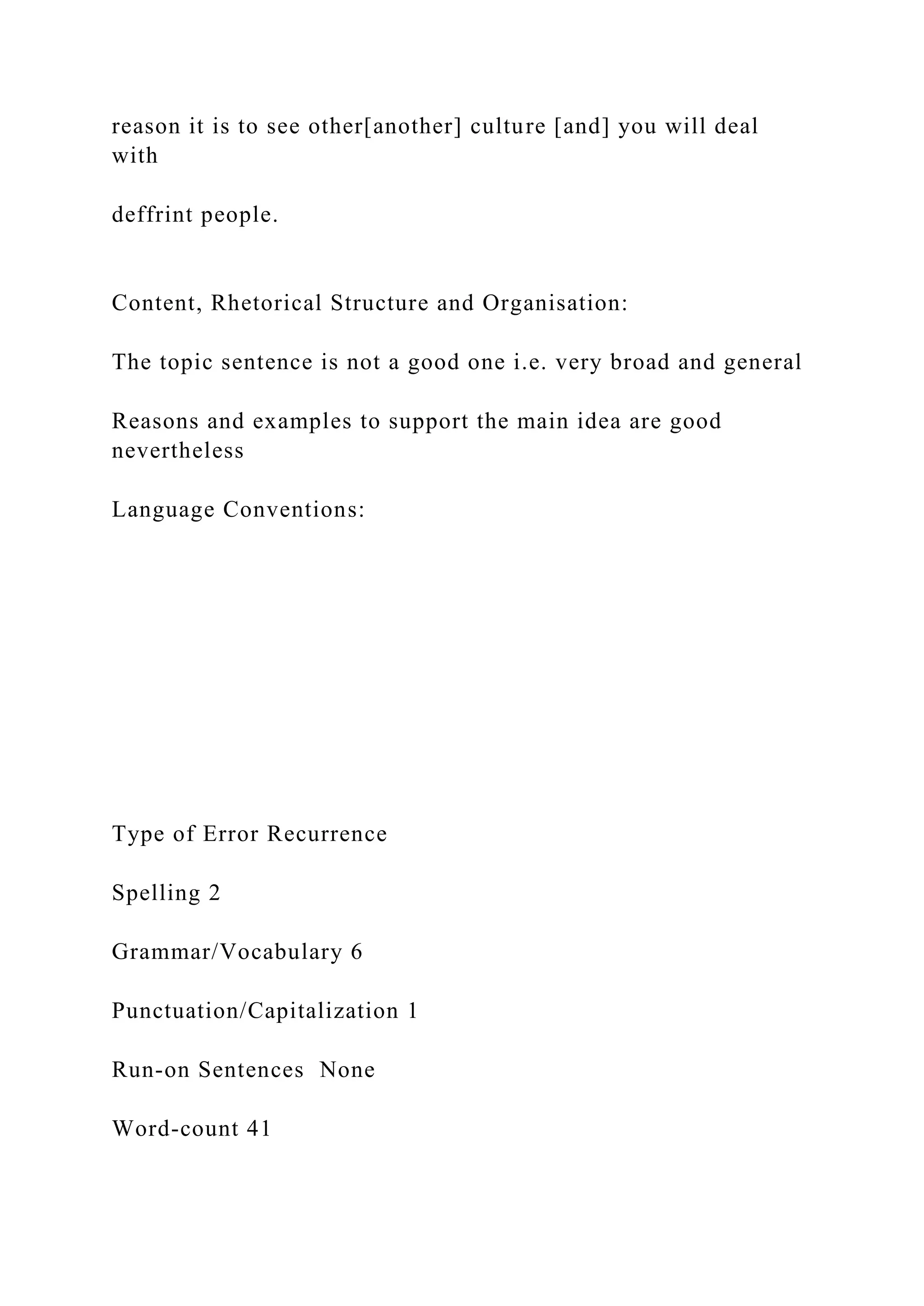 reason it is to see other[another] culture [and] you will deal
with
deffrint people.
Content, Rhetorical Structure and Organisation:
The topic sentence is not a good one i.e. very broad and general
Reasons and examples to support the main idea are good
nevertheless
Language Conventions:
Type of Error Recurrence
Spelling 2
Grammar/Vocabulary 6
Punctuation/Capitalization 1
Run-on Sentences None
Word-count 41
 