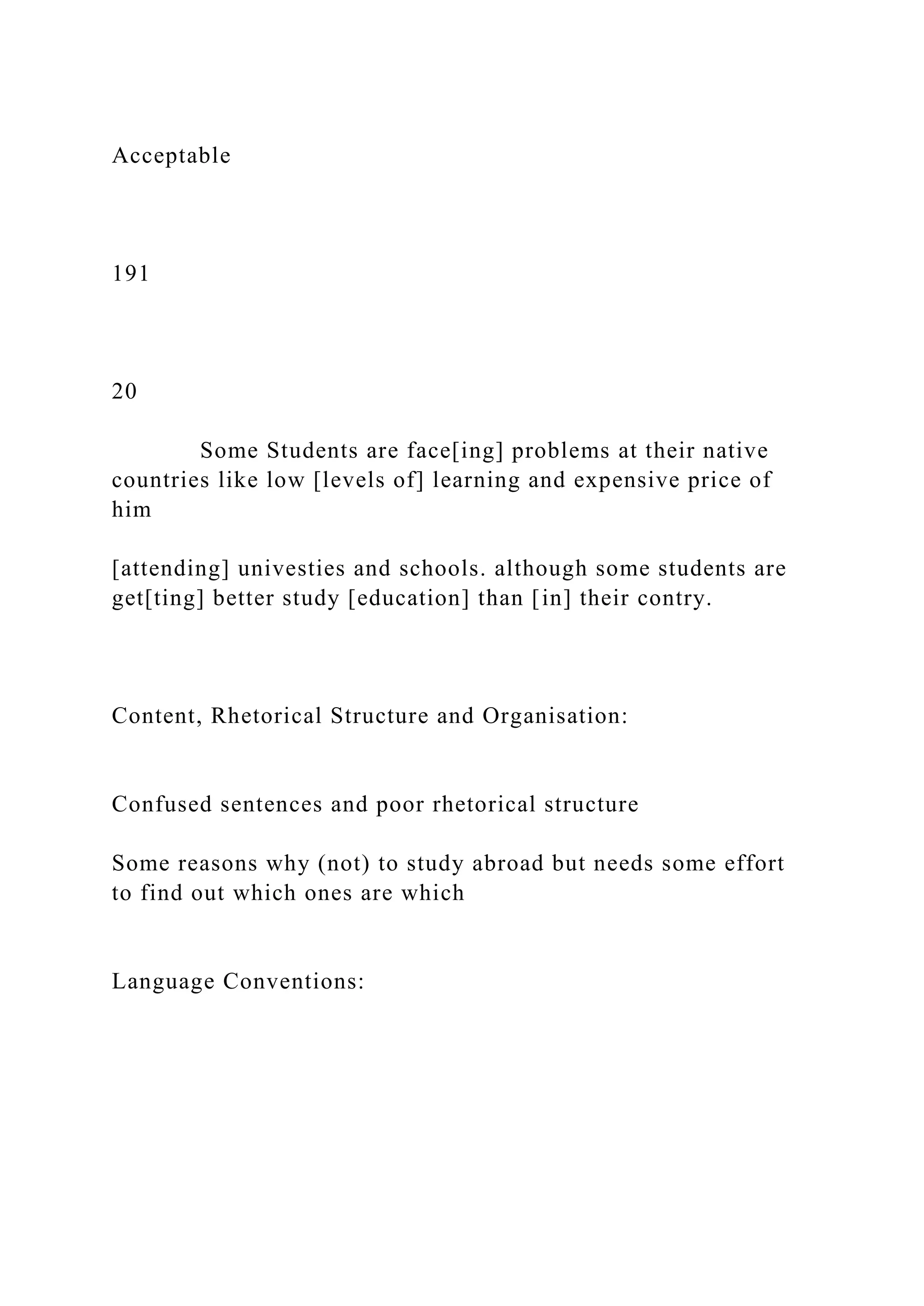Acceptable
191
20
Some Students are face[ing] problems at their native
countries like low [levels of] learning and expensive price of
him
[attending] univesties and schools. although some students are
get[ting] better study [education] than [in] their contry.
Content, Rhetorical Structure and Organisation:
Confused sentences and poor rhetorical structure
Some reasons why (not) to study abroad but needs some effort
to find out which ones are which
Language Conventions:
 