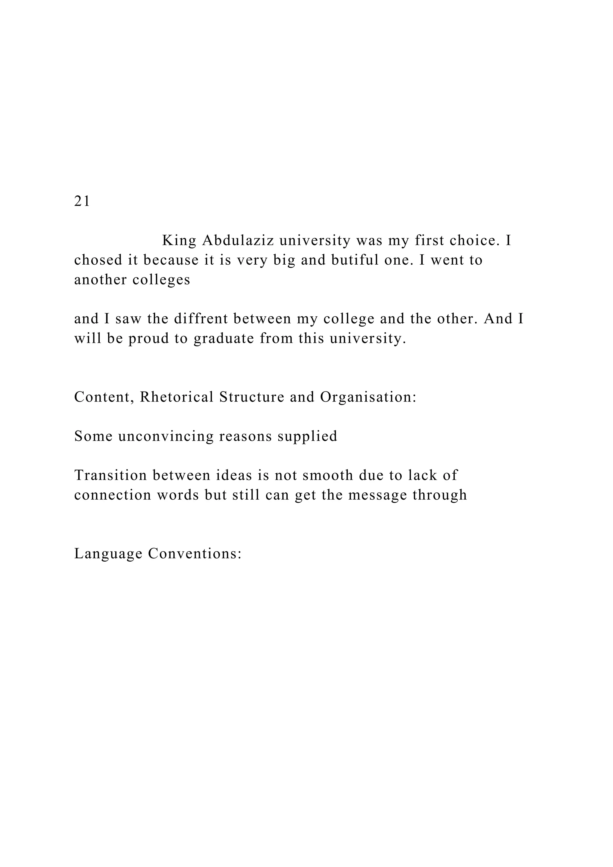 21
King Abdulaziz university was my first choice. I
chosed it because it is very big and butiful one. I went to
another colleges
and I saw the diffrent between my college and the other. And I
will be proud to graduate from this university.
Content, Rhetorical Structure and Organisation:
Some unconvincing reasons supplied
Transition between ideas is not smooth due to lack of
connection words but still can get the message through
Language Conventions:
 