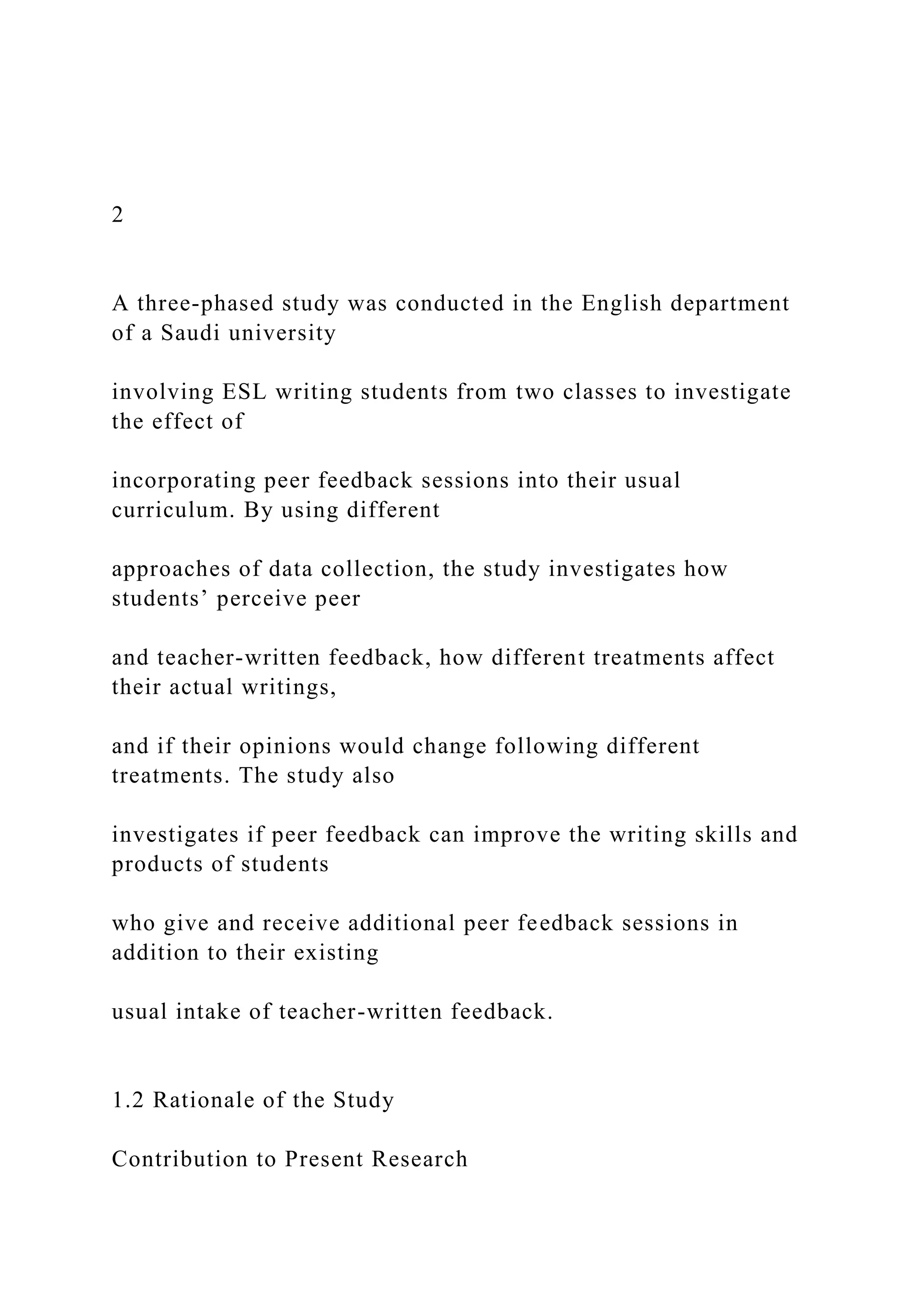2
A three-phased study was conducted in the English department
of a Saudi university
involving ESL writing students from two classes to investigate
the effect of
incorporating peer feedback sessions into their usual
curriculum. By using different
approaches of data collection, the study investigates how
students’ perceive peer
and teacher-written feedback, how different treatments affect
their actual writings,
and if their opinions would change following different
treatments. The study also
investigates if peer feedback can improve the writing skills and
products of students
who give and receive additional peer feedback sessions in
addition to their existing
usual intake of teacher-written feedback.
1.2 Rationale of the Study
Contribution to Present Research
 