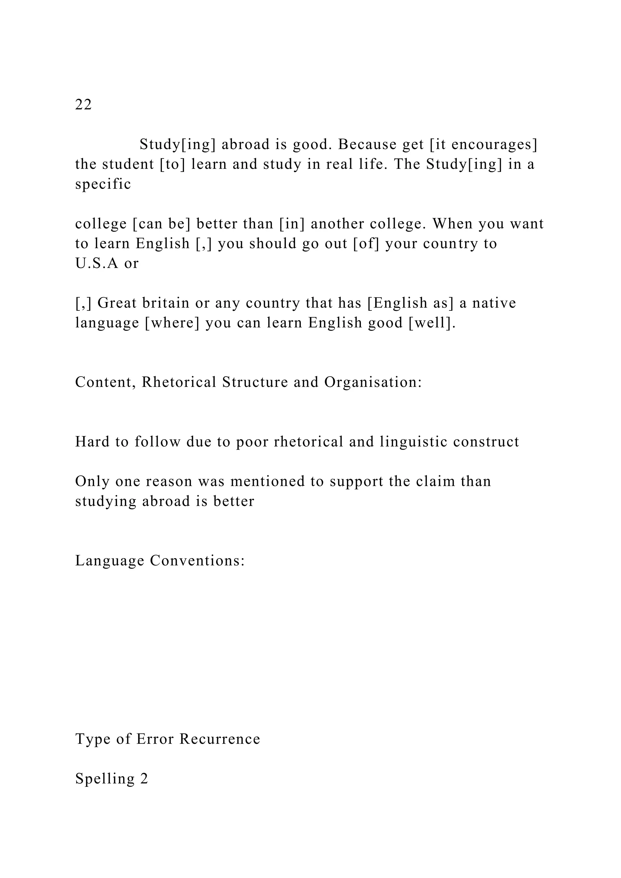 22
Study[ing] abroad is good. Because get [it encourages]
the student [to] learn and study in real life. The Study[ing] in a
specific
college [can be] better than [in] another college. When you want
to learn English [,] you should go out [of] your country to
U.S.A or
[,] Great britain or any country that has [English as] a native
language [where] you can learn English good [well].
Content, Rhetorical Structure and Organisation:
Hard to follow due to poor rhetorical and linguistic construct
Only one reason was mentioned to support the claim than
studying abroad is better
Language Conventions:
Type of Error Recurrence
Spelling 2
 