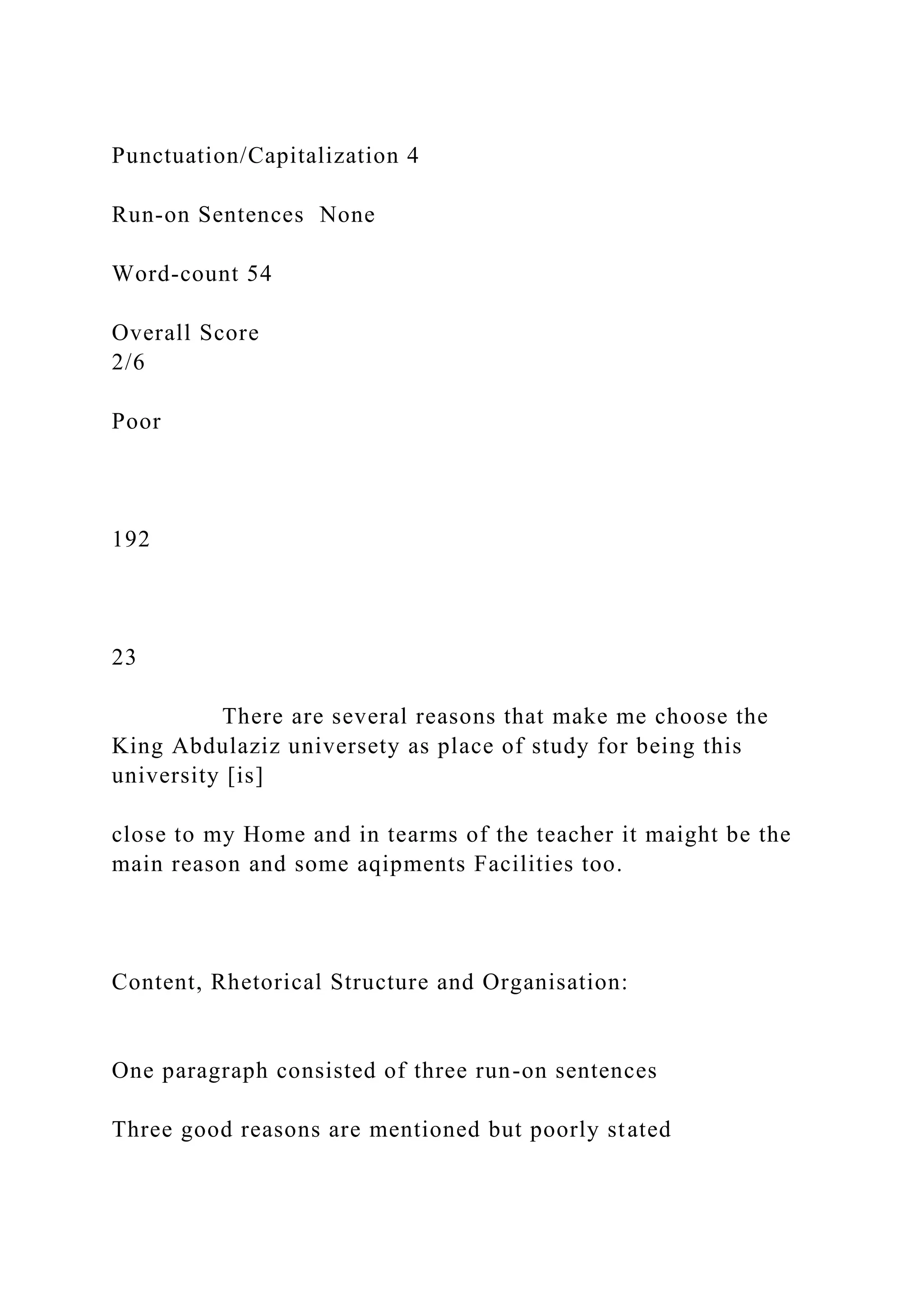 Punctuation/Capitalization 4
Run-on Sentences None
Word-count 54
Overall Score
2/6
Poor
192
23
There are several reasons that make me choose the
King Abdulaziz universety as place of study for being this
university [is]
close to my Home and in tearms of the teacher it maight be the
main reason and some aqipments Facilities too.
Content, Rhetorical Structure and Organisation:
One paragraph consisted of three run-on sentences
Three good reasons are mentioned but poorly stated
 