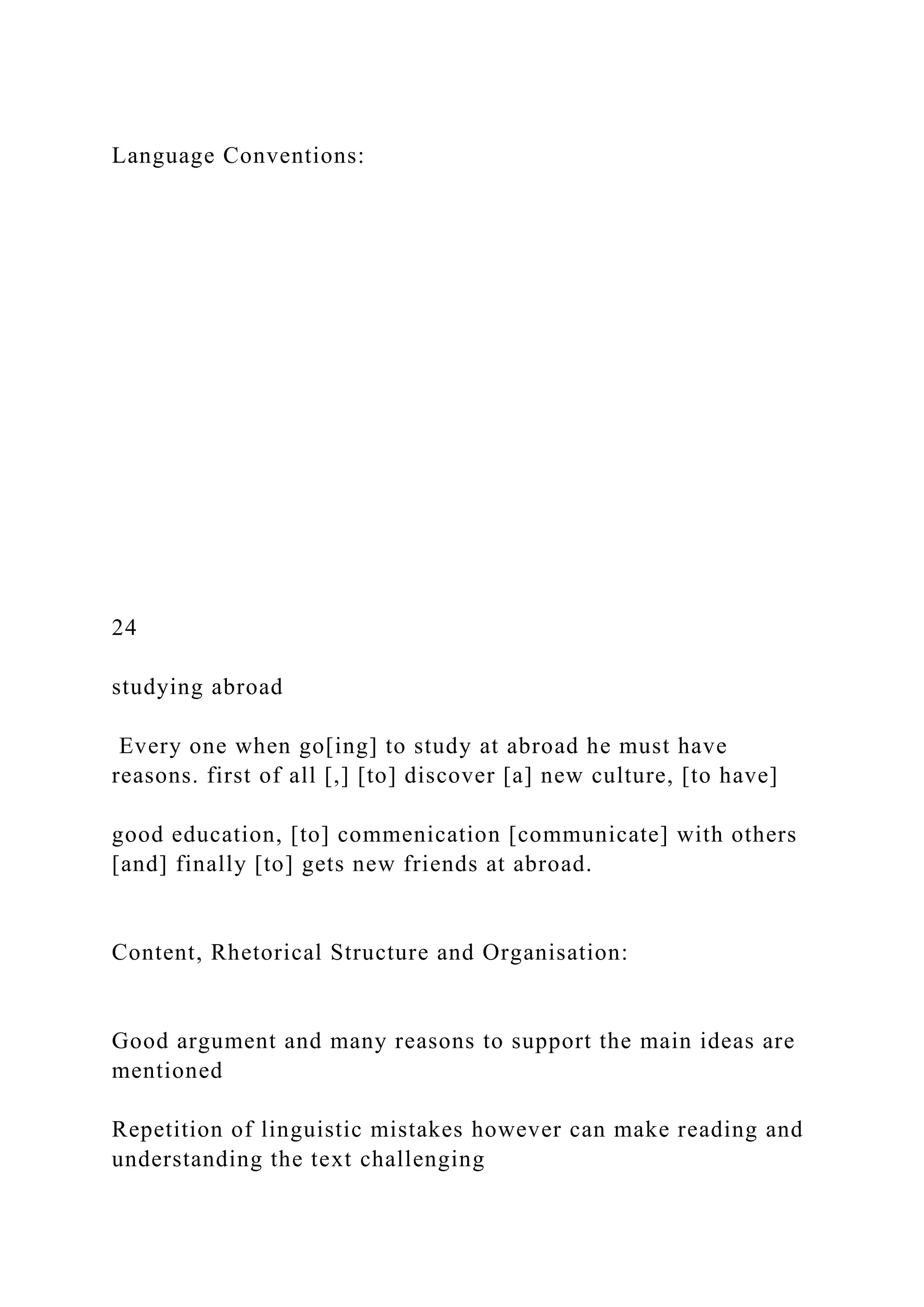 Language Conventions:
24
studying abroad
Every one when go[ing] to study at abroad he must have
reasons. first of all [,] [to] discover [a] new culture, [to have]
good education, [to] commenication [communicate] with others
[and] finally [to] gets new friends at abroad.
Content, Rhetorical Structure and Organisation:
Good argument and many reasons to support the main ideas are
mentioned
Repetition of linguistic mistakes however can make reading and
understanding the text challenging
 