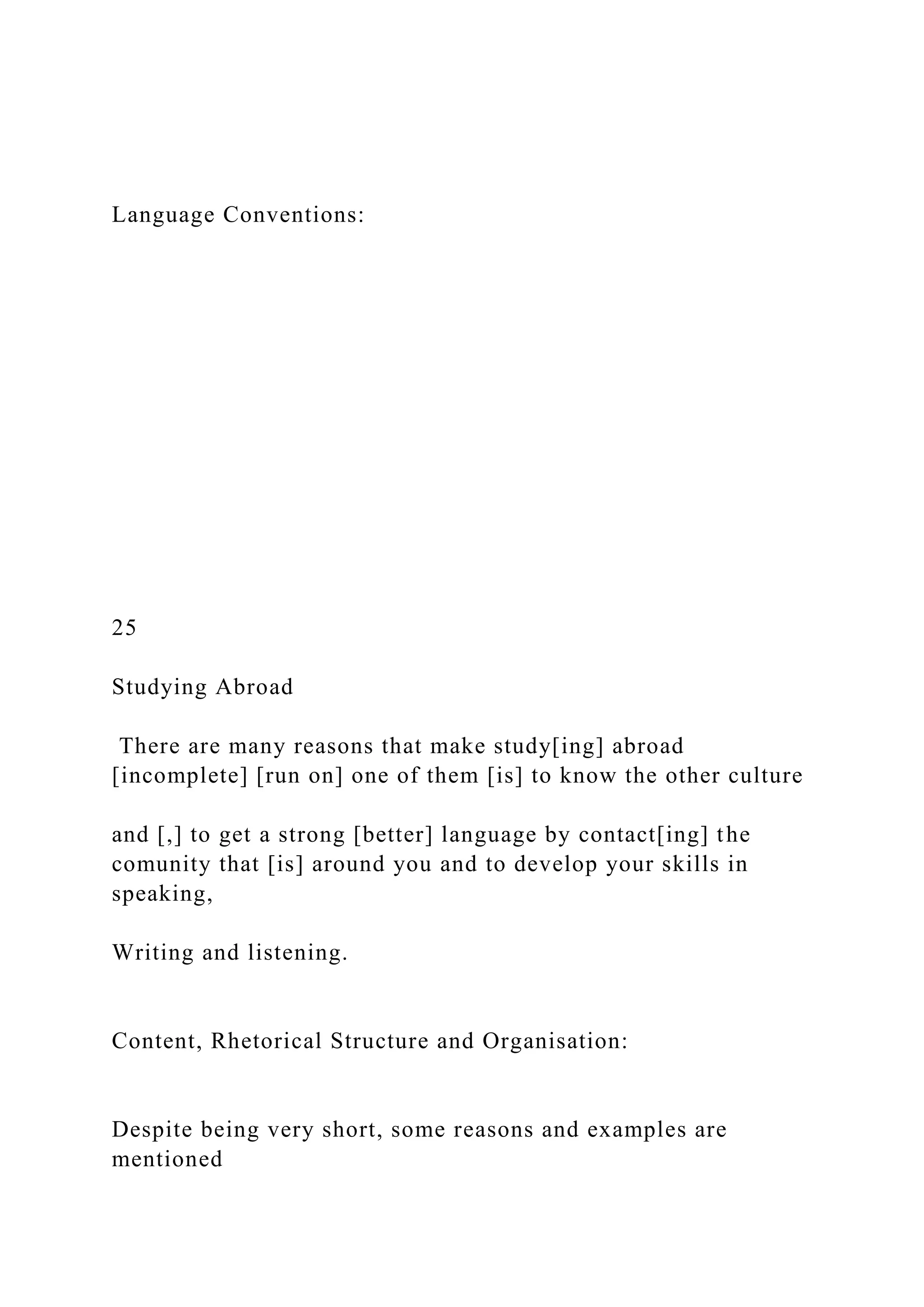 Language Conventions:
25
Studying Abroad
There are many reasons that make study[ing] abroad
[incomplete] [run on] one of them [is] to know the other culture
and [,] to get a strong [better] language by contact[ing] the
comunity that [is] around you and to develop your skills in
speaking,
Writing and listening.
Content, Rhetorical Structure and Organisation:
Despite being very short, some reasons and examples are
mentioned
 