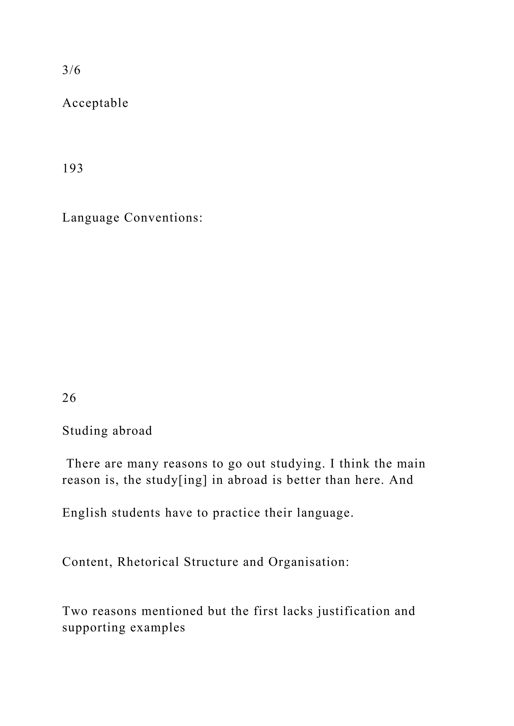 3/6
Acceptable
193
Language Conventions:
26
Studing abroad
There are many reasons to go out studying. I think the main
reason is, the study[ing] in abroad is better than here. And
English students have to practice their language.
Content, Rhetorical Structure and Organisation:
Two reasons mentioned but the first lacks justification and
supporting examples
 