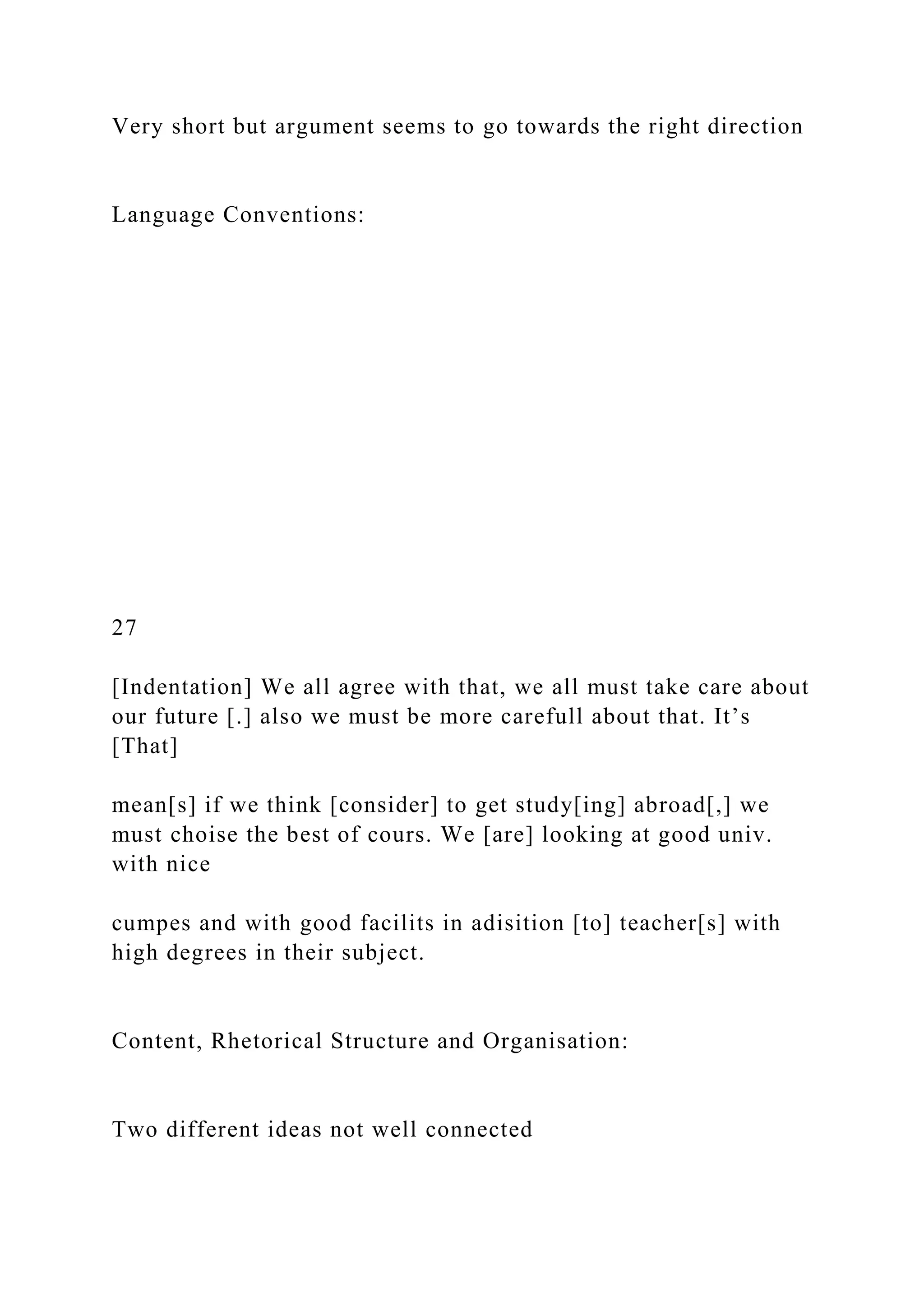 Very short but argument seems to go towards the right direction
Language Conventions:
27
[Indentation] We all agree with that, we all must take care about
our future [.] also we must be more carefull about that. It’s
[That]
mean[s] if we think [consider] to get study[ing] abroad[,] we
must choise the best of cours. We [are] looking at good univ.
with nice
cumpes and with good facilits in adisition [to] teacher[s] with
high degrees in their subject.
Content, Rhetorical Structure and Organisation:
Two different ideas not well connected
 