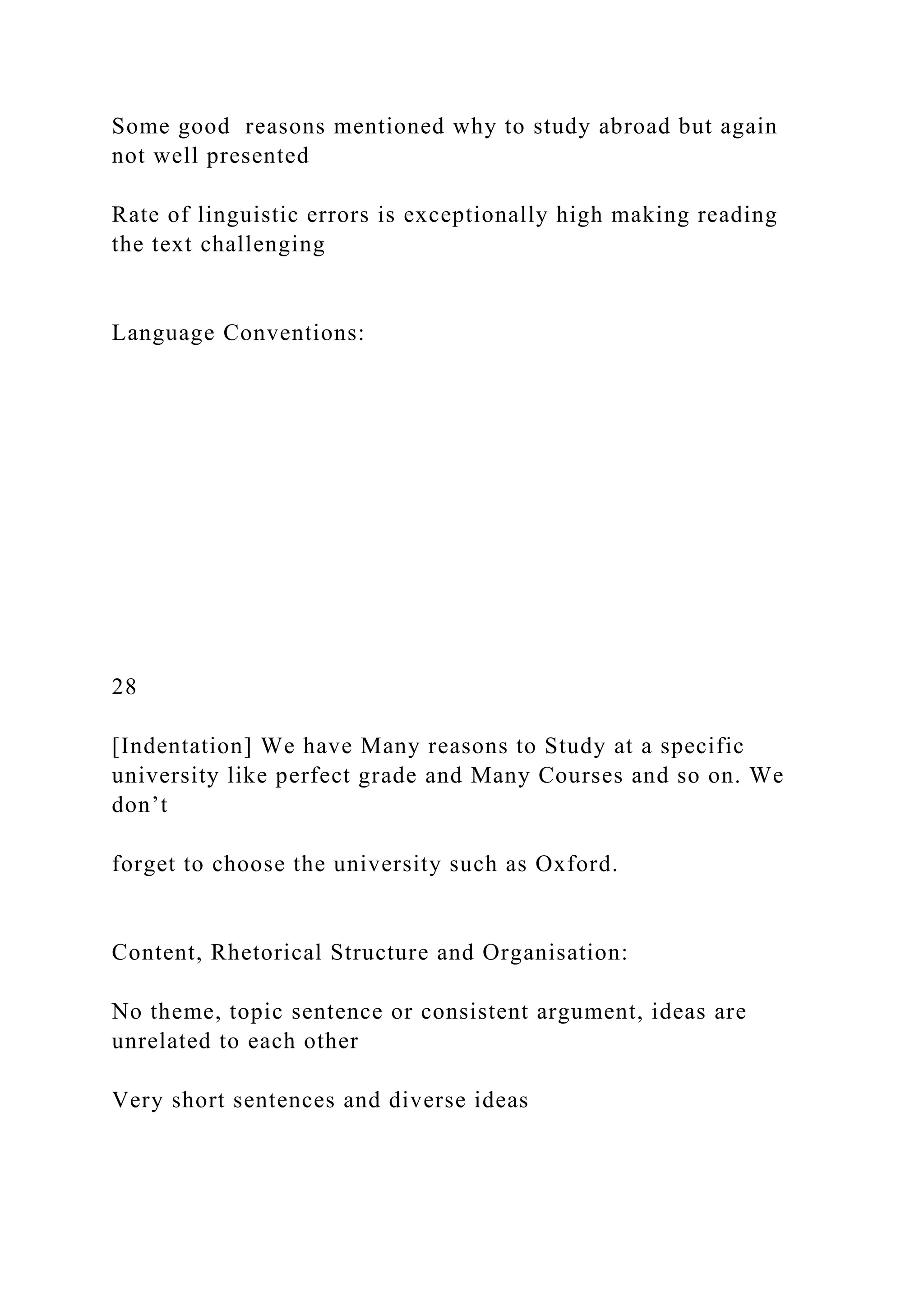 Some good reasons mentioned why to study abroad but again
not well presented
Rate of linguistic errors is exceptionally high making reading
the text challenging
Language Conventions:
28
[Indentation] We have Many reasons to Study at a specific
university like perfect grade and Many Courses and so on. We
don’t
forget to choose the university such as Oxford.
Content, Rhetorical Structure and Organisation:
No theme, topic sentence or consistent argument, ideas are
unrelated to each other
Very short sentences and diverse ideas
 