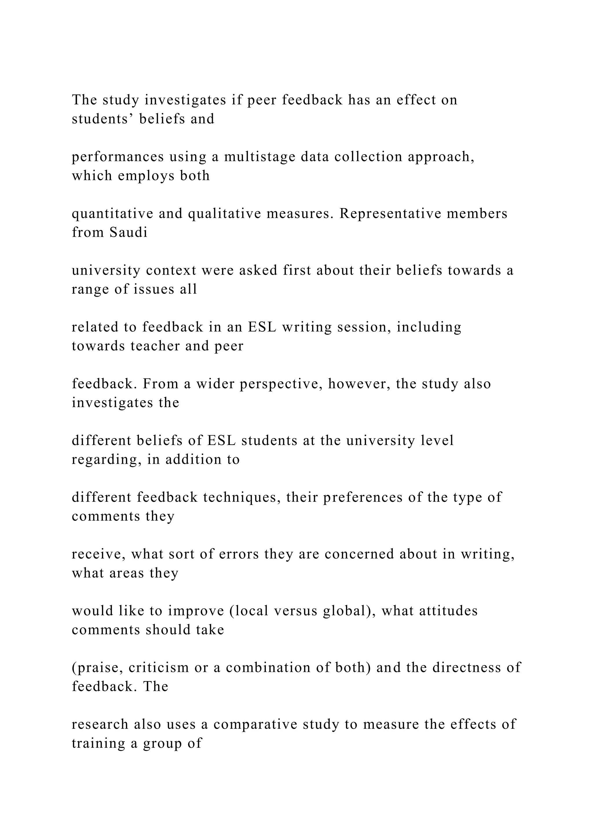 The study investigates if peer feedback has an effect on
students’ beliefs and
performances using a multistage data collection approach,
which employs both
quantitative and qualitative measures. Representative members
from Saudi
university context were asked first about their beliefs towards a
range of issues all
related to feedback in an ESL writing session, including
towards teacher and peer
feedback. From a wider perspective, however, the study also
investigates the
different beliefs of ESL students at the university level
regarding, in addition to
different feedback techniques, their preferences of the type of
comments they
receive, what sort of errors they are concerned about in writing,
what areas they
would like to improve (local versus global), what attitudes
comments should take
(praise, criticism or a combination of both) and the directness of
feedback. The
research also uses a comparative study to measure the effects of
training a group of
 