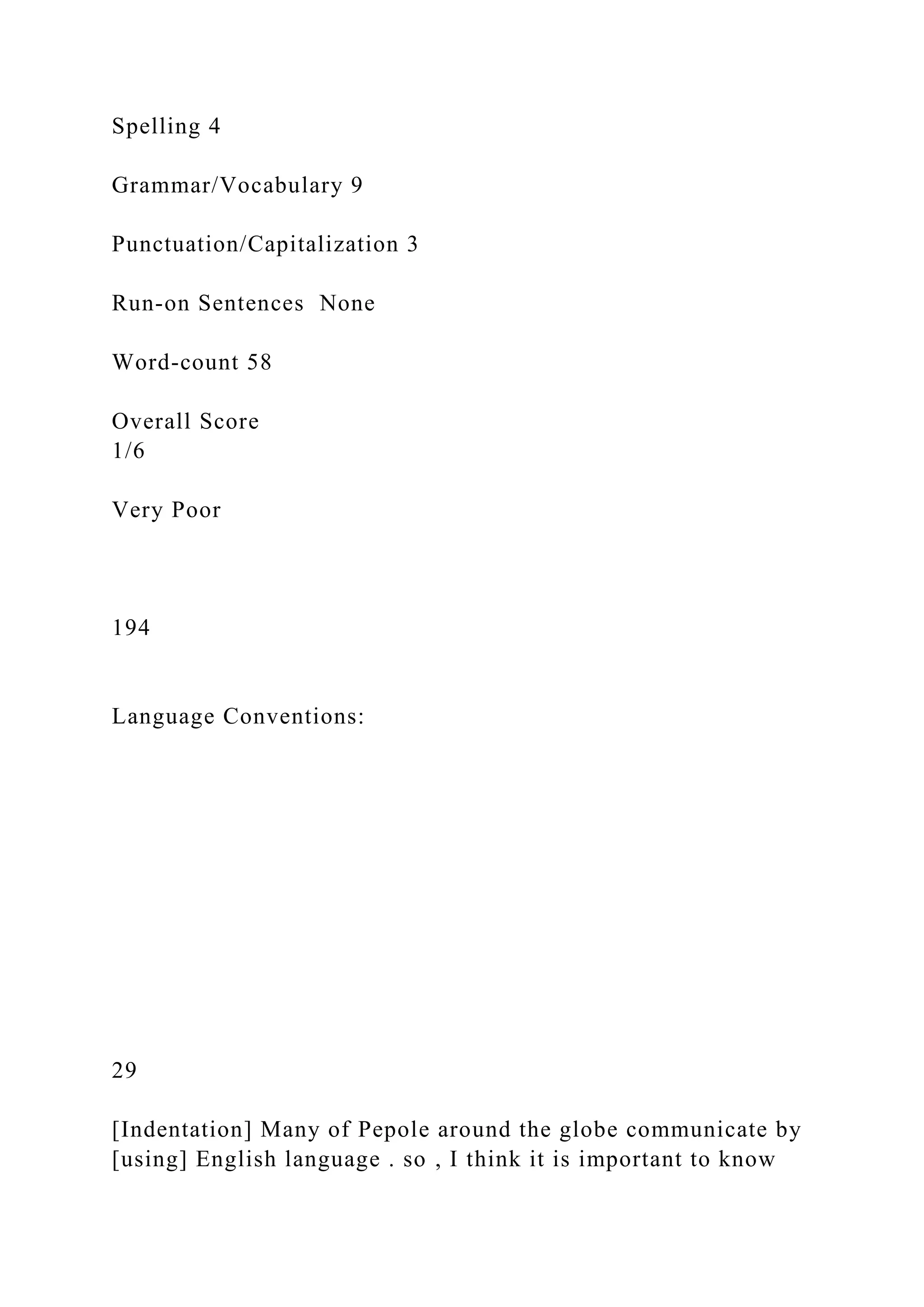 Spelling 4
Grammar/Vocabulary 9
Punctuation/Capitalization 3
Run-on Sentences None
Word-count 58
Overall Score
1/6
Very Poor
194
Language Conventions:
29
[Indentation] Many of Pepole around the globe communicate by
[using] English language . so , I think it is important to know
 