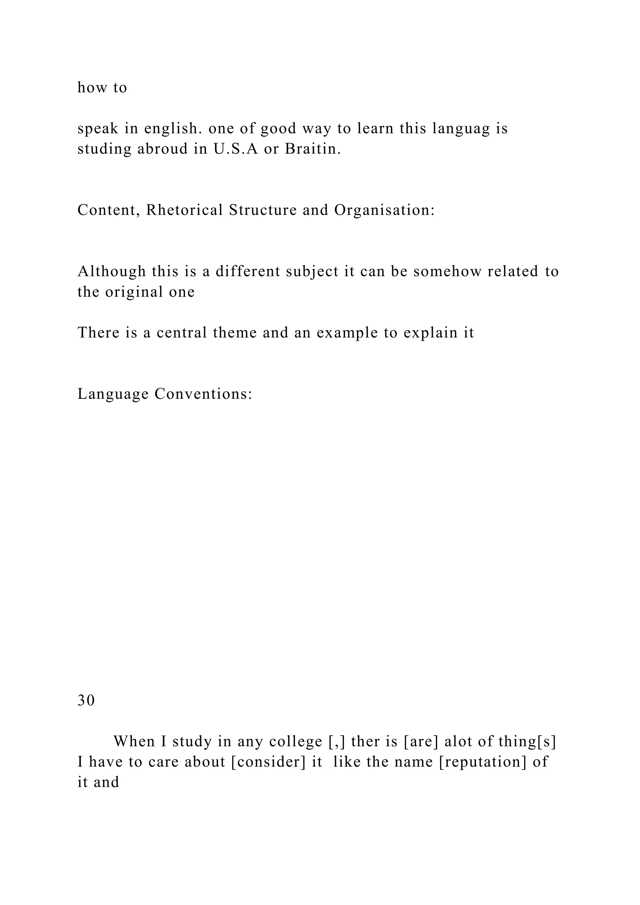how to
speak in english. one of good way to learn this languag is
studing abroud in U.S.A or Braitin.
Content, Rhetorical Structure and Organisation:
Although this is a different subject it can be somehow related to
the original one
There is a central theme and an example to explain it
Language Conventions:
30
When I study in any college [,] ther is [are] alot of thing[s]
I have to care about [consider] it like the name [reputation] of
it and
 