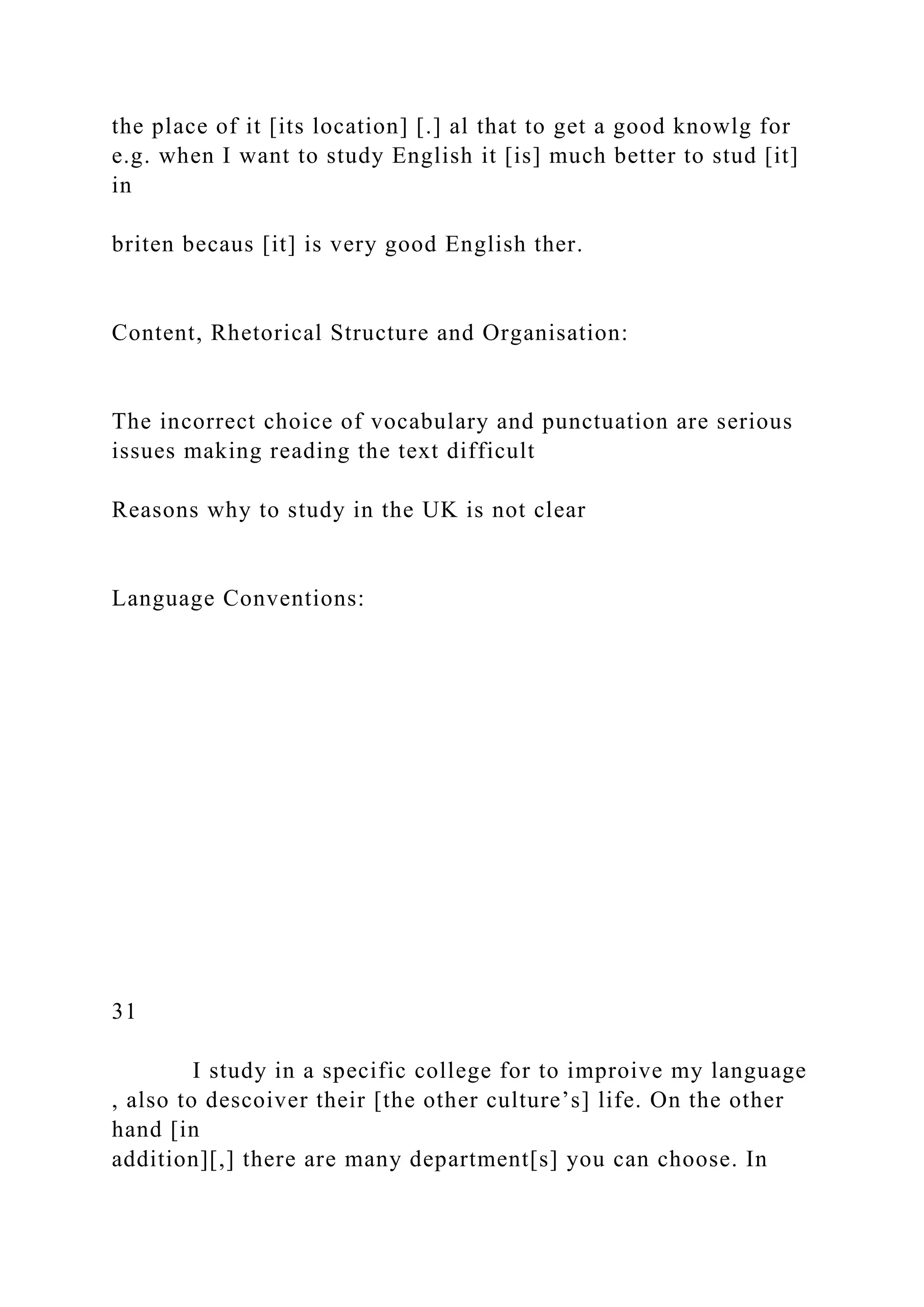 the place of it [its location] [.] al that to get a good knowlg for
e.g. when I want to study English it [is] much better to stud [it]
in
briten becaus [it] is very good English ther.
Content, Rhetorical Structure and Organisation:
The incorrect choice of vocabulary and punctuation are serious
issues making reading the text difficult
Reasons why to study in the UK is not clear
Language Conventions:
31
I study in a specific college for to improive my language
, also to descoiver their [the other culture’s] life. On the other
hand [in
addition][,] there are many department[s] you can choose. In
 