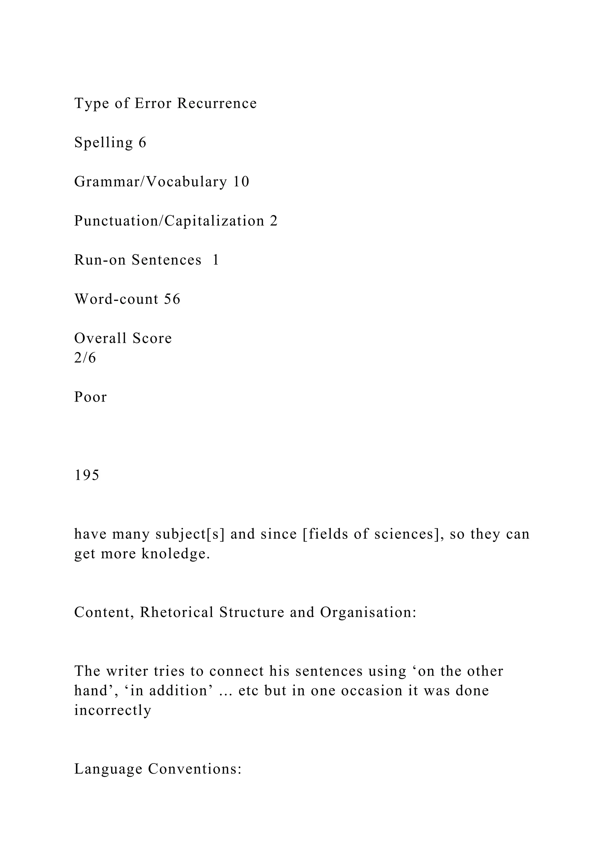 Type of Error Recurrence
Spelling 6
Grammar/Vocabulary 10
Punctuation/Capitalization 2
Run-on Sentences 1
Word-count 56
Overall Score
2/6
Poor
195
have many subject[s] and since [fields of sciences], so they can
get more knoledge.
Content, Rhetorical Structure and Organisation:
The writer tries to connect his sentences using ‘on the other
hand’, ‘in addition’ ... etc but in one occasion it was done
incorrectly
Language Conventions:
 