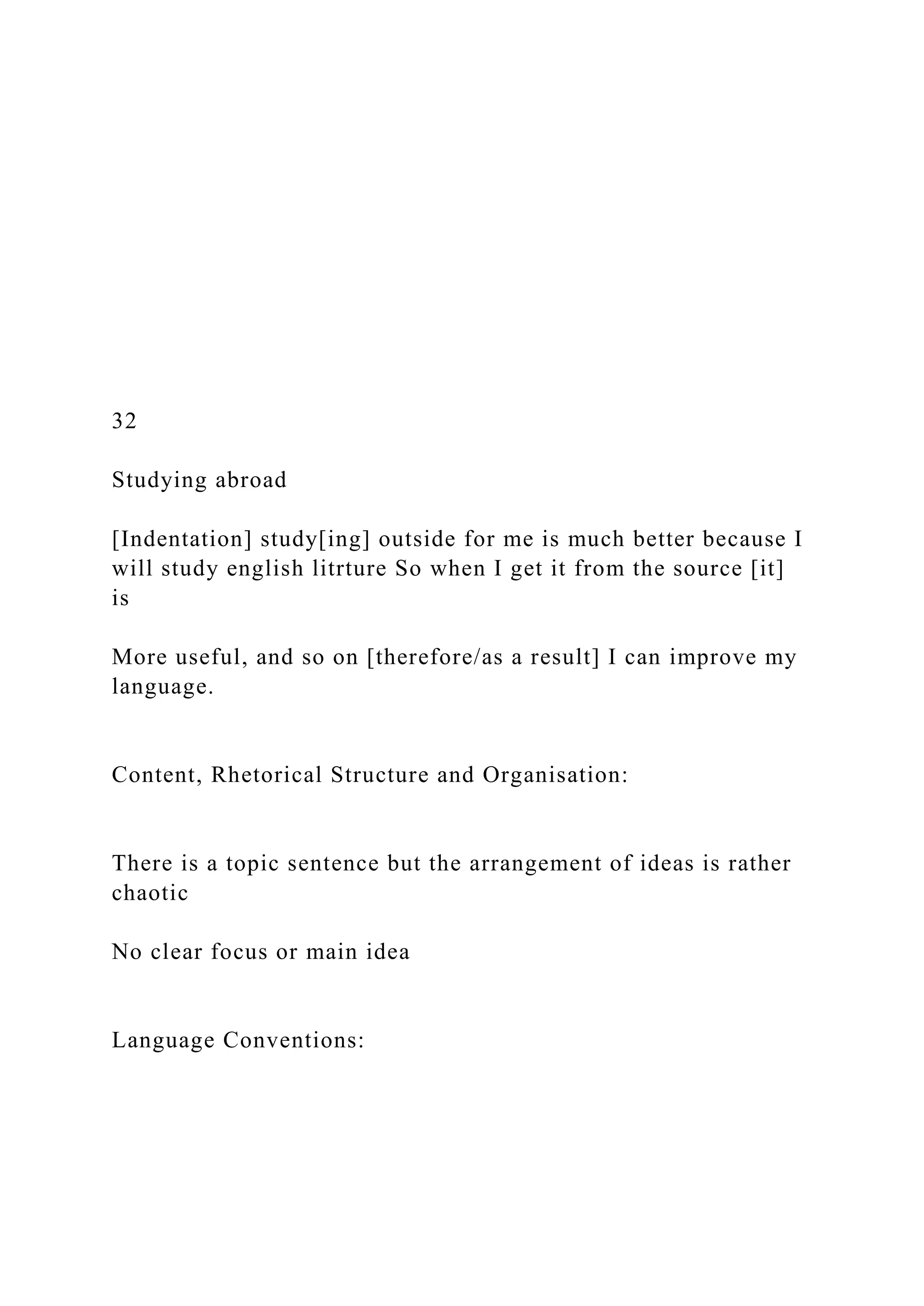 32
Studying abroad
[Indentation] study[ing] outside for me is much better because I
will study english litrture So when I get it from the source [it]
is
More useful, and so on [therefore/as a result] I can improve my
language.
Content, Rhetorical Structure and Organisation:
There is a topic sentence but the arrangement of ideas is rather
chaotic
No clear focus or main idea
Language Conventions:
 