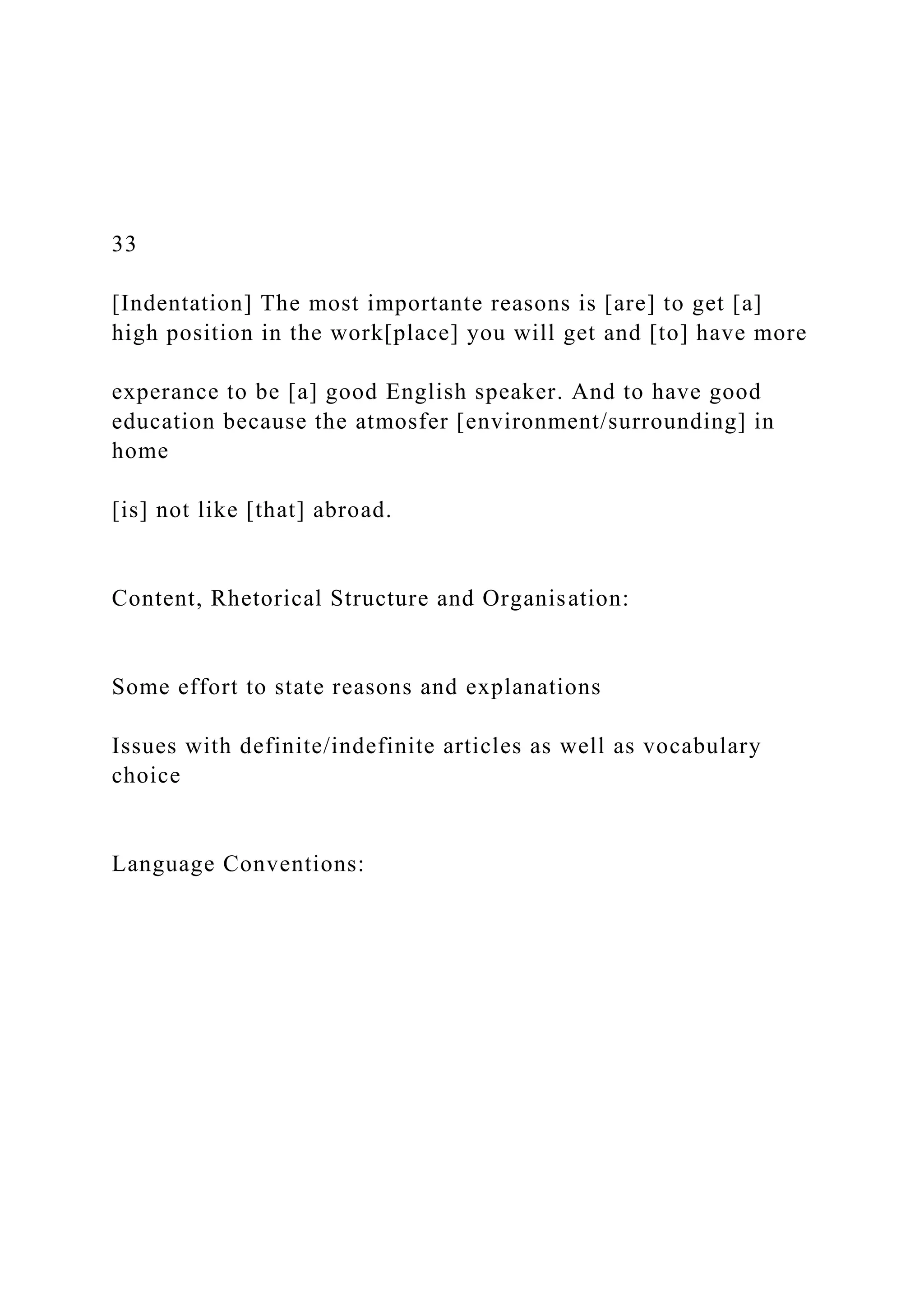 33
[Indentation] The most importante reasons is [are] to get [a]
high position in the work[place] you will get and [to] have more
experance to be [a] good English speaker. And to have good
education because the atmosfer [environment/surrounding] in
home
[is] not like [that] abroad.
Content, Rhetorical Structure and Organisation:
Some effort to state reasons and explanations
Issues with definite/indefinite articles as well as vocabulary
choice
Language Conventions:
 