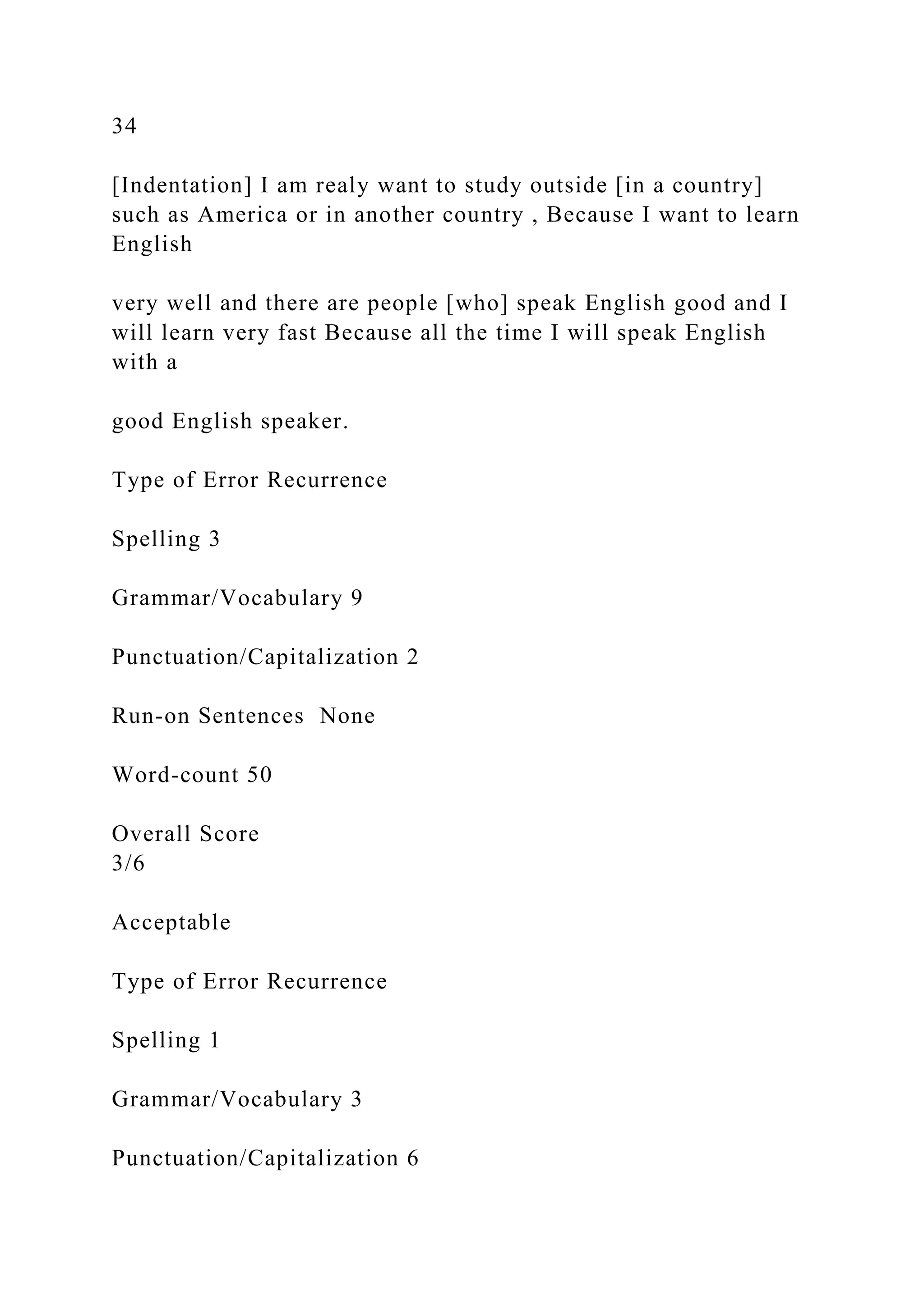 34
[Indentation] I am realy want to study outside [in a country]
such as America or in another country , Because I want to learn
English
very well and there are people [who] speak English good and I
will learn very fast Because all the time I will speak English
with a
good English speaker.
Type of Error Recurrence
Spelling 3
Grammar/Vocabulary 9
Punctuation/Capitalization 2
Run-on Sentences None
Word-count 50
Overall Score
3/6
Acceptable
Type of Error Recurrence
Spelling 1
Grammar/Vocabulary 3
Punctuation/Capitalization 6
 
