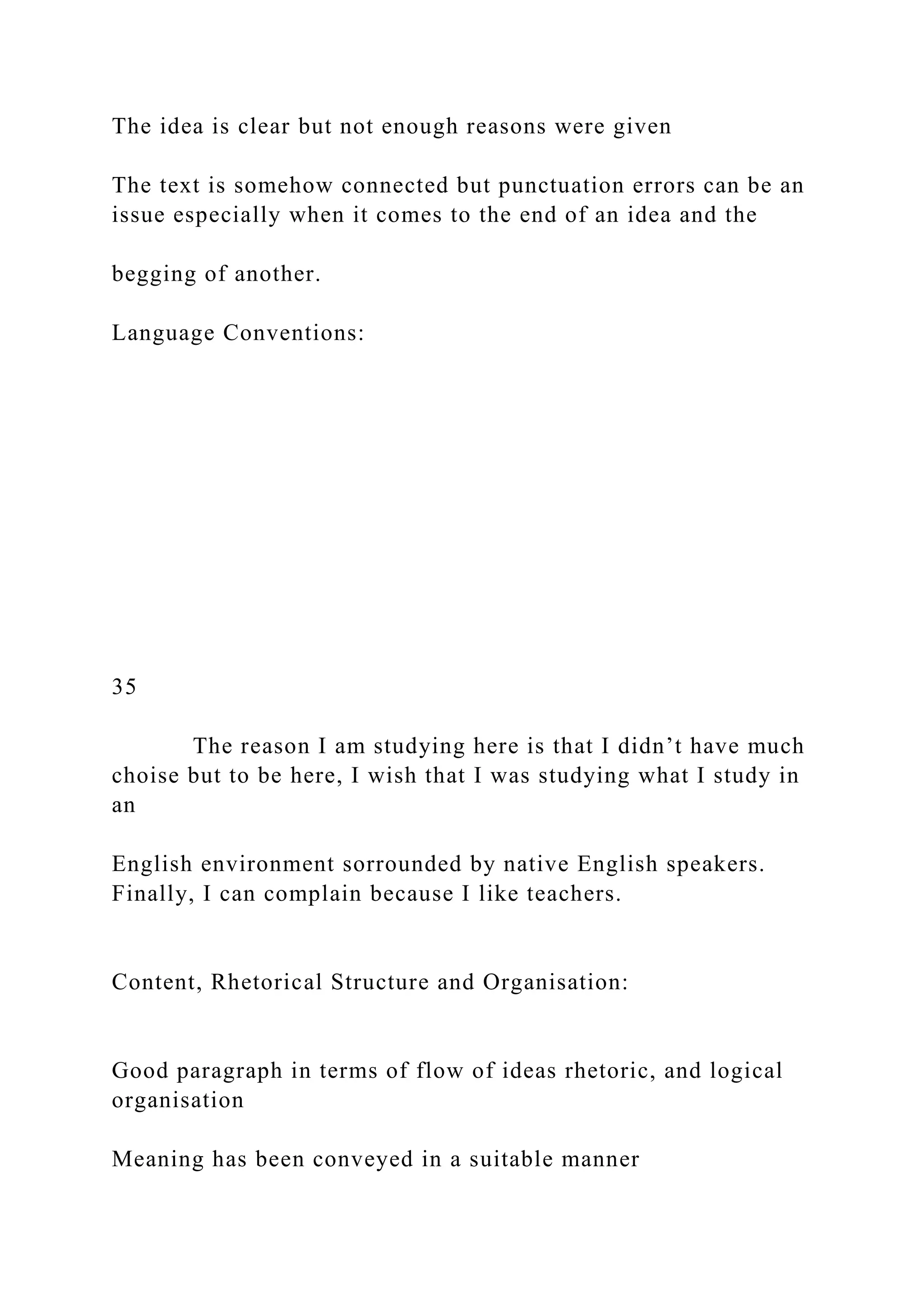 The idea is clear but not enough reasons were given
The text is somehow connected but punctuation errors can be an
issue especially when it comes to the end of an idea and the
begging of another.
Language Conventions:
35
The reason I am studying here is that I didn’t have much
choise but to be here, I wish that I was studying what I study in
an
English environment sorrounded by native English speakers.
Finally, I can complain because I like teachers.
Content, Rhetorical Structure and Organisation:
Good paragraph in terms of flow of ideas rhetoric, and logical
organisation
Meaning has been conveyed in a suitable manner
 