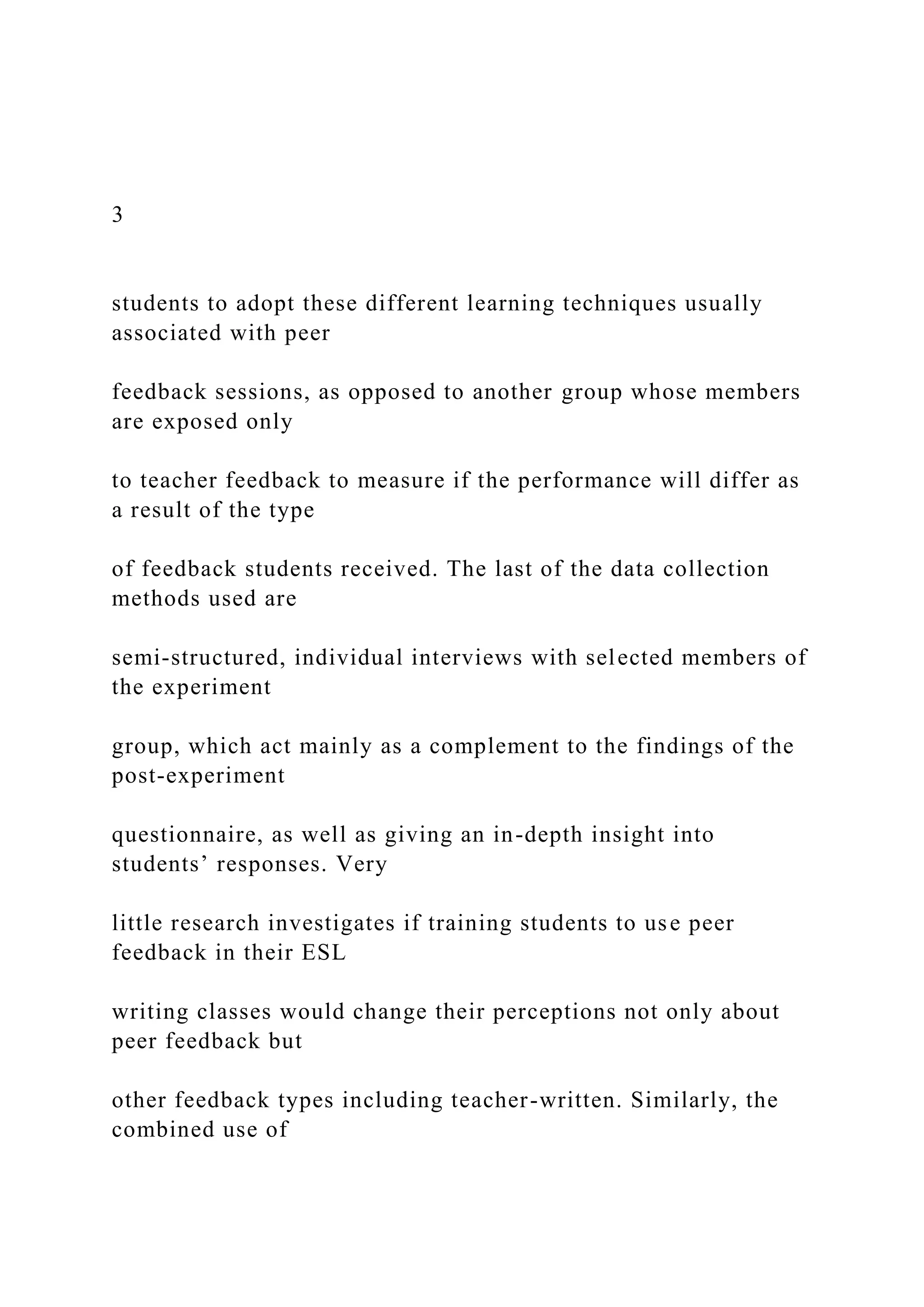 3
students to adopt these different learning techniques usually
associated with peer
feedback sessions, as opposed to another group whose members
are exposed only
to teacher feedback to measure if the performance will differ as
a result of the type
of feedback students received. The last of the data collection
methods used are
semi-structured, individual interviews with selected members of
the experiment
group, which act mainly as a complement to the findings of the
post-experiment
questionnaire, as well as giving an in-depth insight into
students’ responses. Very
little research investigates if training students to use peer
feedback in their ESL
writing classes would change their perceptions not only about
peer feedback but
other feedback types including teacher-written. Similarly, the
combined use of
 