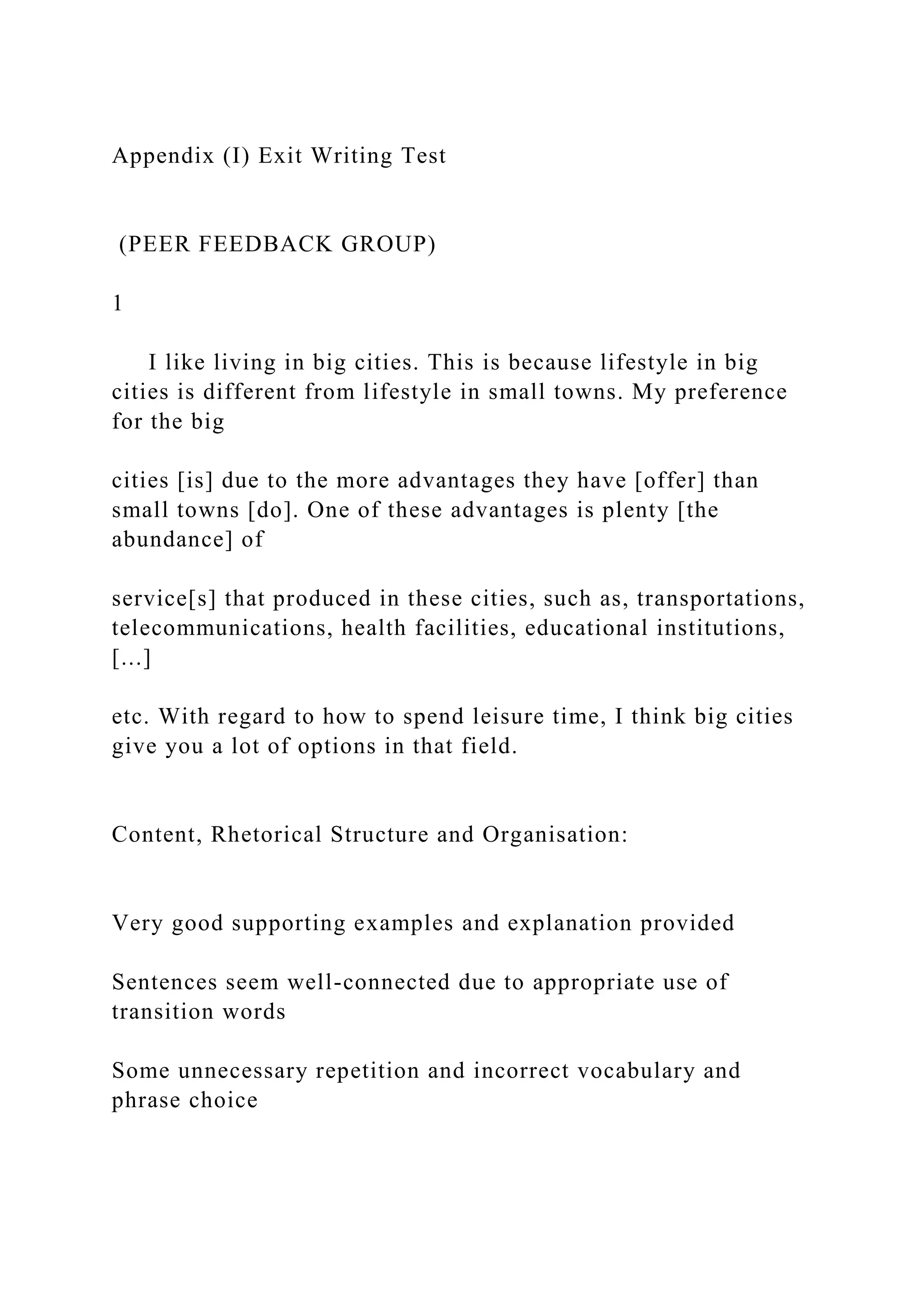 Appendix (I) Exit Writing Test
(PEER FEEDBACK GROUP)
1
I like living in big cities. This is because lifestyle in big
cities is different from lifestyle in small towns. My preference
for the big
cities [is] due to the more advantages they have [offer] than
small towns [do]. One of these advantages is plenty [the
abundance] of
service[s] that produced in these cities, such as, transportations,
telecommunications, health facilities, educational institutions,
[...]
etc. With regard to how to spend leisure time, I think big cities
give you a lot of options in that field.
Content, Rhetorical Structure and Organisation:
Very good supporting examples and explanation provided
Sentences seem well-connected due to appropriate use of
transition words
Some unnecessary repetition and incorrect vocabulary and
phrase choice
 