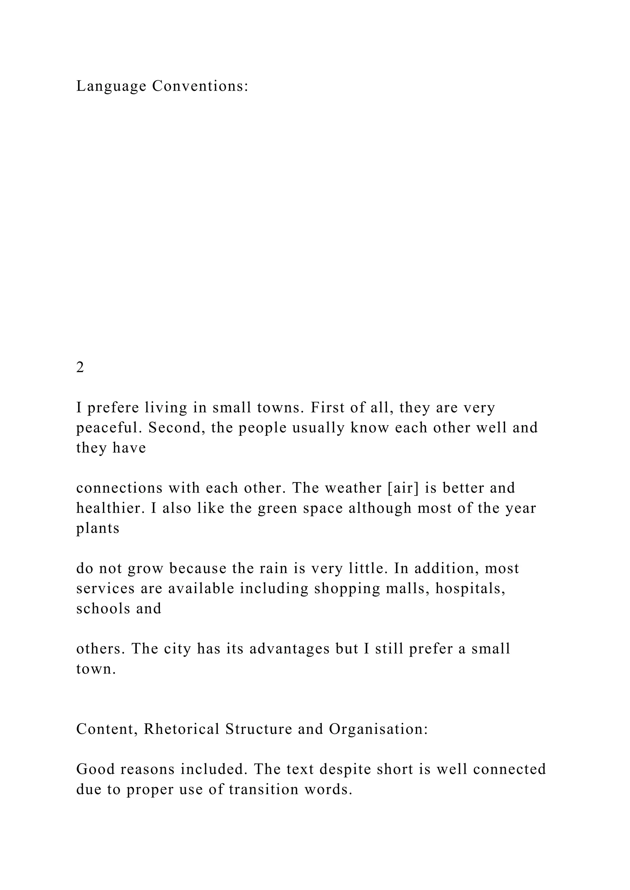 Language Conventions:
2
I prefere living in small towns. First of all, they are very
peaceful. Second, the people usually know each other well and
they have
connections with each other. The weather [air] is better and
healthier. I also like the green space although most of the year
plants
do not grow because the rain is very little. In addition, most
services are available including shopping malls, hospitals,
schools and
others. The city has its advantages but I still prefer a small
town.
Content, Rhetorical Structure and Organisation:
Good reasons included. The text despite short is well connected
due to proper use of transition words.
 