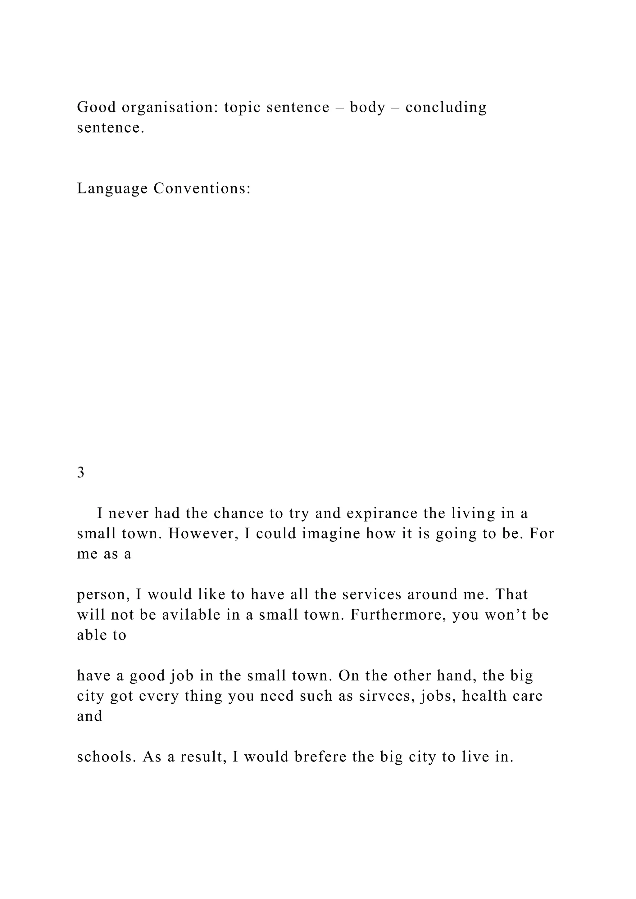 Good organisation: topic sentence – body – concluding
sentence.
Language Conventions:
3
I never had the chance to try and expirance the living in a
small town. However, I could imagine how it is going to be. For
me as a
person, I would like to have all the services around me. That
will not be avilable in a small town. Furthermore, you won’t be
able to
have a good job in the small town. On the other hand, the big
city got every thing you need such as sirvces, jobs, health care
and
schools. As a result, I would brefere the big city to live in.
 