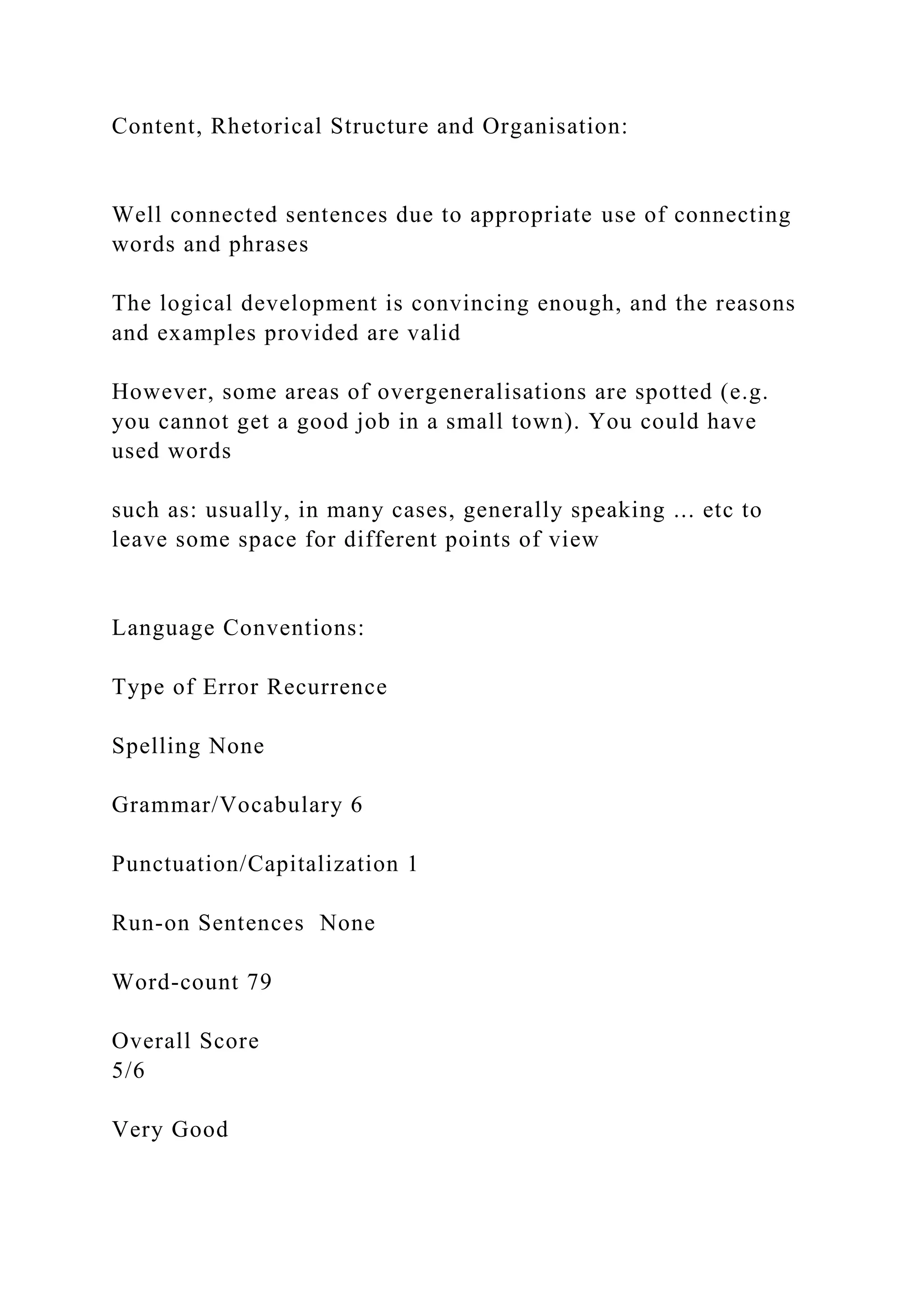 Content, Rhetorical Structure and Organisation:
Well connected sentences due to appropriate use of connecting
words and phrases
The logical development is convincing enough, and the reasons
and examples provided are valid
However, some areas of overgeneralisations are spotted (e.g.
you cannot get a good job in a small town). You could have
used words
such as: usually, in many cases, generally speaking ... etc to
leave some space for different points of view
Language Conventions:
Type of Error Recurrence
Spelling None
Grammar/Vocabulary 6
Punctuation/Capitalization 1
Run-on Sentences None
Word-count 79
Overall Score
5/6
Very Good
 