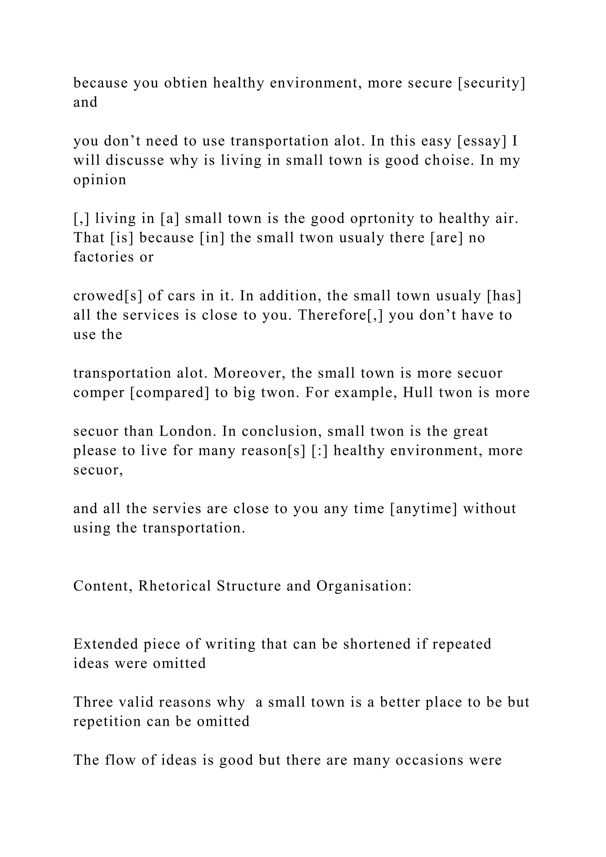 because you obtien healthy environment, more secure [security]
and
you don’t need to use transportation alot. In this easy [essay] I
will discusse why is living in small town is good choise. In my
opinion
[,] living in [a] small town is the good oprtonity to healthy air.
That [is] because [in] the small twon usualy there [are] no
factories or
crowed[s] of cars in it. In addition, the small town usualy [has]
all the services is close to you. Therefore[,] you don’t have to
use the
transportation alot. Moreover, the small town is more secuor
comper [compared] to big twon. For example, Hull twon is more
secuor than London. In conclusion, small twon is the great
please to live for many reason[s] [:] healthy environment, more
secuor,
and all the servies are close to you any time [anytime] without
using the transportation.
Content, Rhetorical Structure and Organisation:
Extended piece of writing that can be shortened if repeated
ideas were omitted
Three valid reasons why a small town is a better place to be but
repetition can be omitted
The flow of ideas is good but there are many occasions were
 