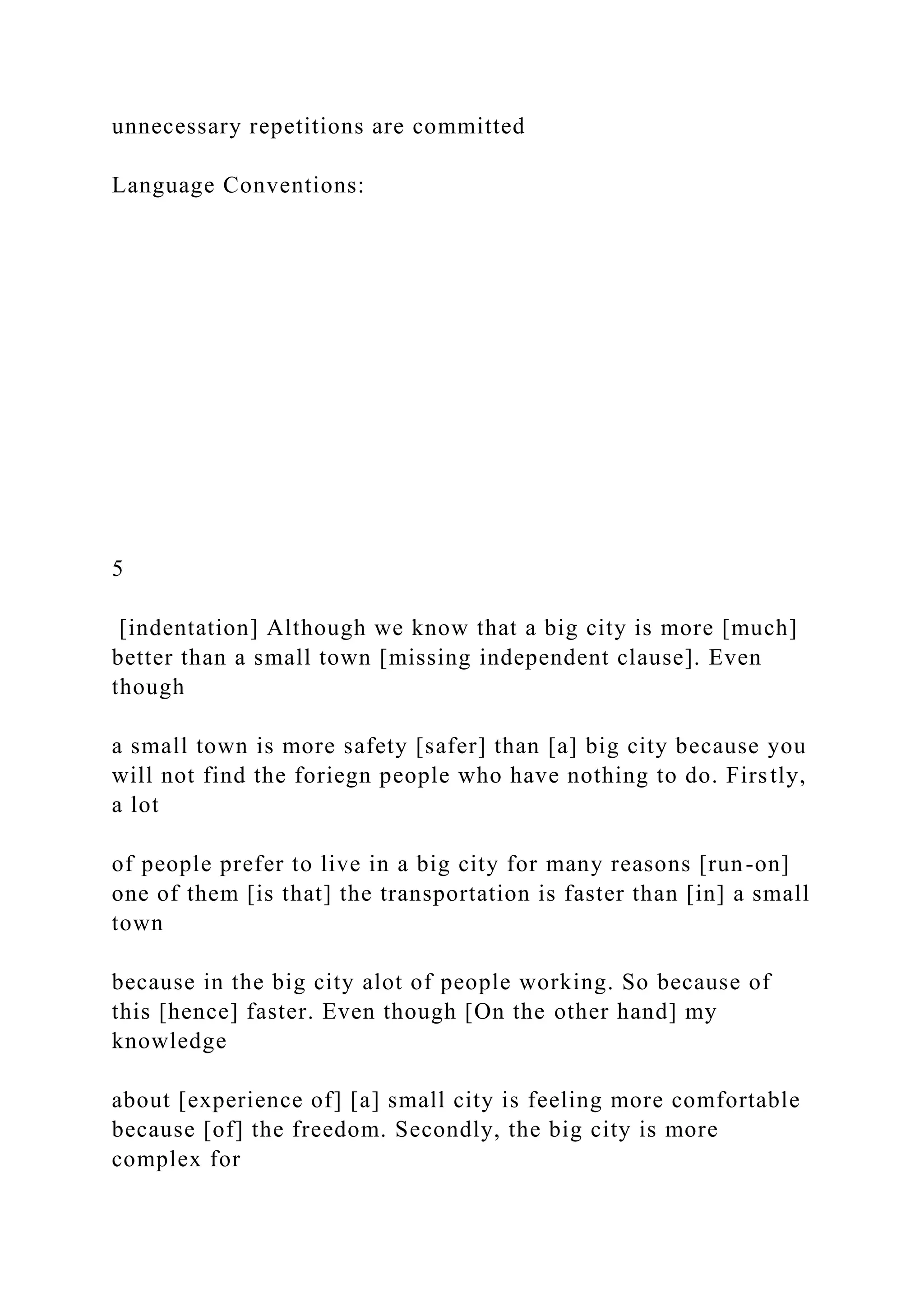 unnecessary repetitions are committed
Language Conventions:
5
[indentation] Although we know that a big city is more [much]
better than a small town [missing independent clause]. Even
though
a small town is more safety [safer] than [a] big city because you
will not find the foriegn people who have nothing to do. Firstly,
a lot
of people prefer to live in a big city for many reasons [run-on]
one of them [is that] the transportation is faster than [in] a small
town
because in the big city alot of people working. So because of
this [hence] faster. Even though [On the other hand] my
knowledge
about [experience of] [a] small city is feeling more comfortable
because [of] the freedom. Secondly, the big city is more
complex for
 