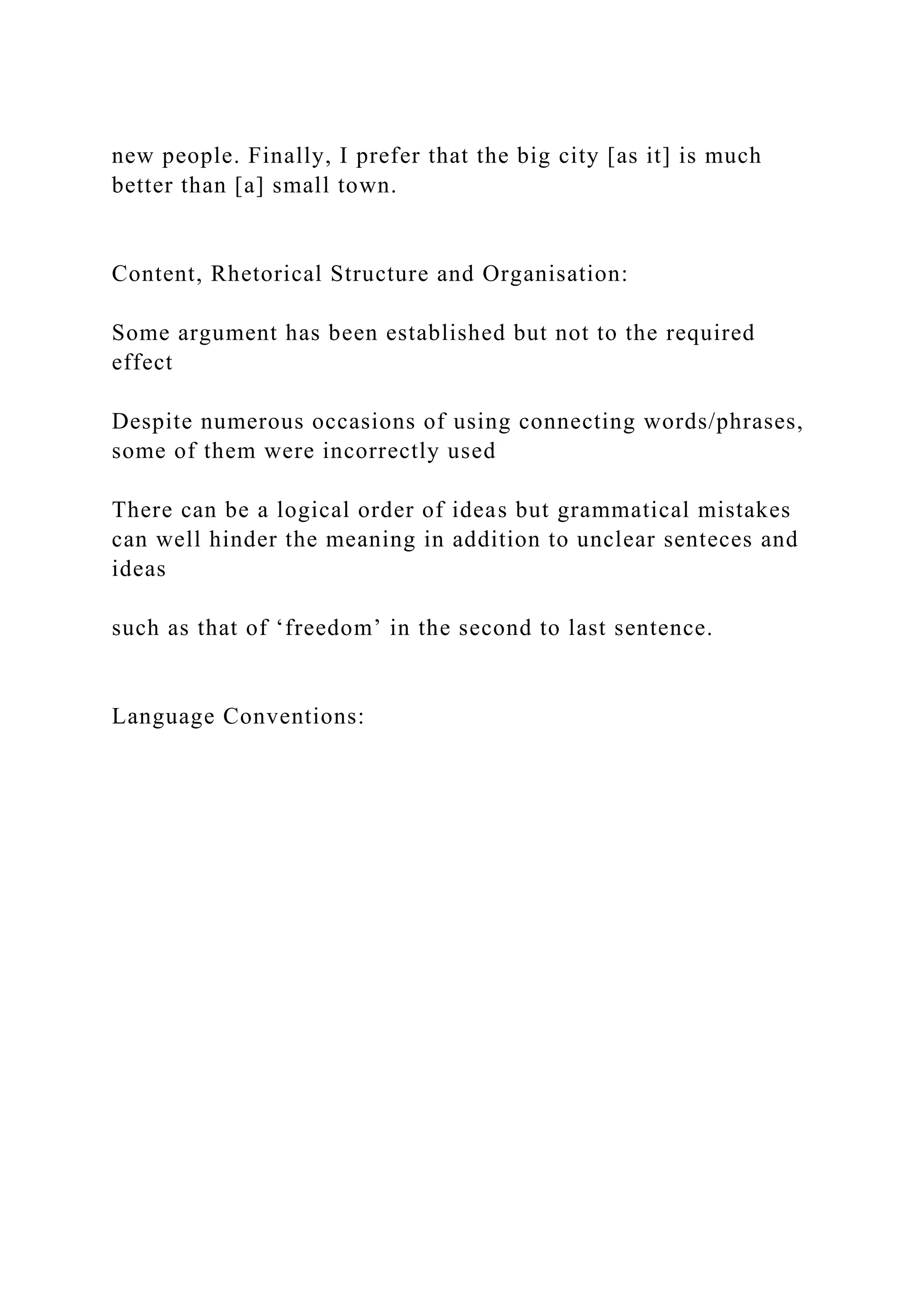 new people. Finally, I prefer that the big city [as it] is much
better than [a] small town.
Content, Rhetorical Structure and Organisation:
Some argument has been established but not to the required
effect
Despite numerous occasions of using connecting words/phrases,
some of them were incorrectly used
There can be a logical order of ideas but grammatical mistakes
can well hinder the meaning in addition to unclear senteces and
ideas
such as that of ‘freedom’ in the second to last sentence.
Language Conventions:
 