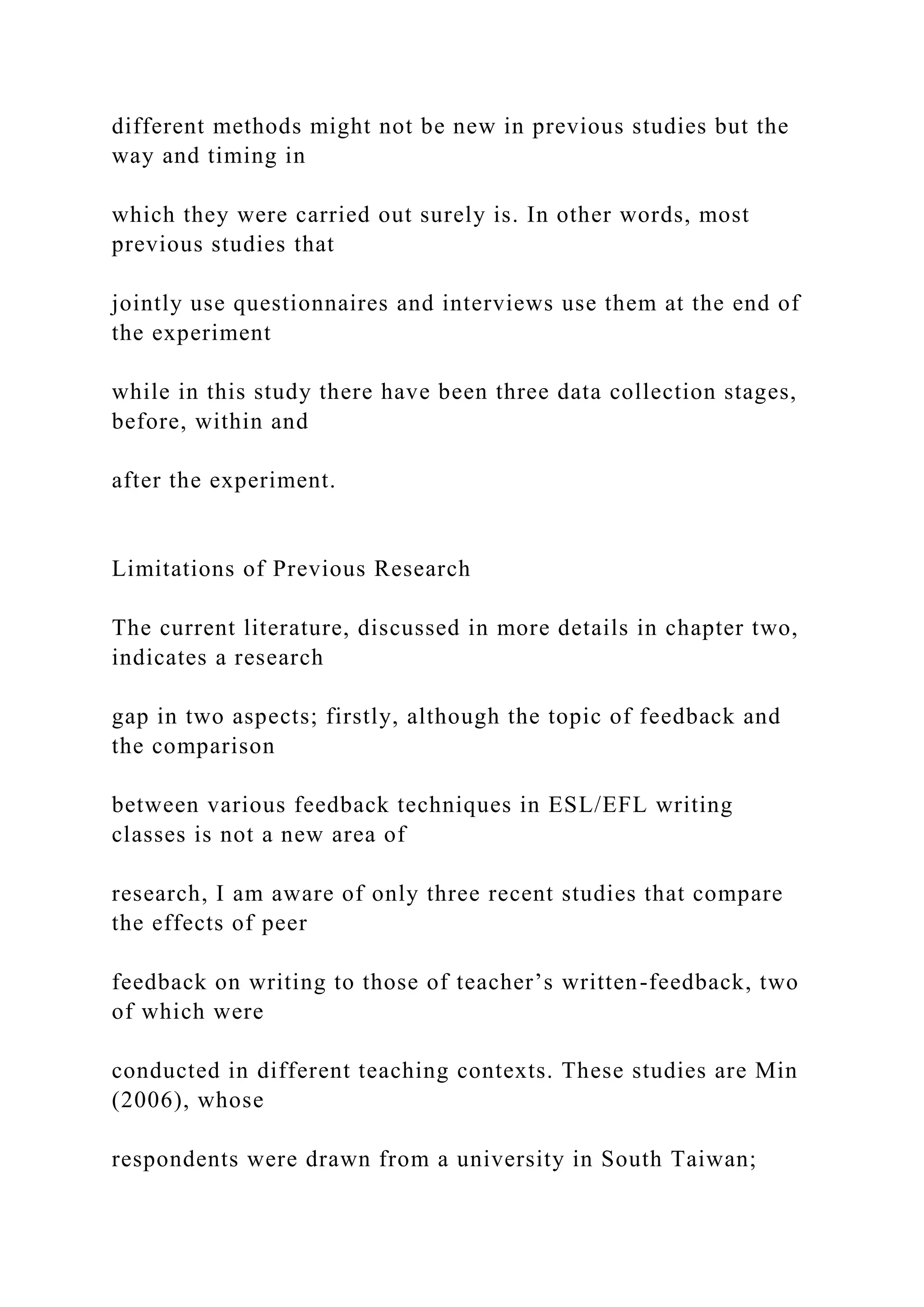 different methods might not be new in previous studies but the
way and timing in
which they were carried out surely is. In other words, most
previous studies that
jointly use questionnaires and interviews use them at the end of
the experiment
while in this study there have been three data collection stages,
before, within and
after the experiment.
Limitations of Previous Research
The current literature, discussed in more details in chapter two,
indicates a research
gap in two aspects; firstly, although the topic of feedback and
the comparison
between various feedback techniques in ESL/EFL writing
classes is not a new area of
research, I am aware of only three recent studies that compare
the effects of peer
feedback on writing to those of teacher’s written-feedback, two
of which were
conducted in different teaching contexts. These studies are Min
(2006), whose
respondents were drawn from a university in South Taiwan;
 