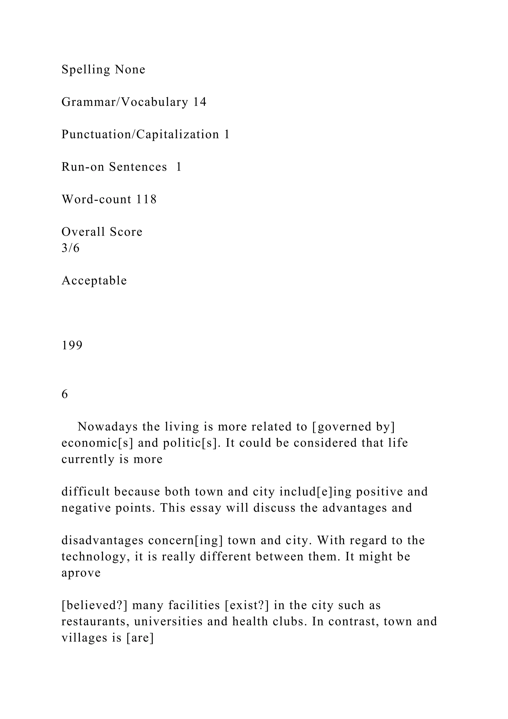 Spelling None
Grammar/Vocabulary 14
Punctuation/Capitalization 1
Run-on Sentences 1
Word-count 118
Overall Score
3/6
Acceptable
199
6
Nowadays the living is more related to [governed by]
economic[s] and politic[s]. It could be considered that life
currently is more
difficult because both town and city includ[e]ing positive and
negative points. This essay will discuss the advantages and
disadvantages concern[ing] town and city. With regard to the
technology, it is really different between them. It might be
aprove
[believed?] many facilities [exist?] in the city such as
restaurants, universities and health clubs. In contrast, town and
villages is [are]
 